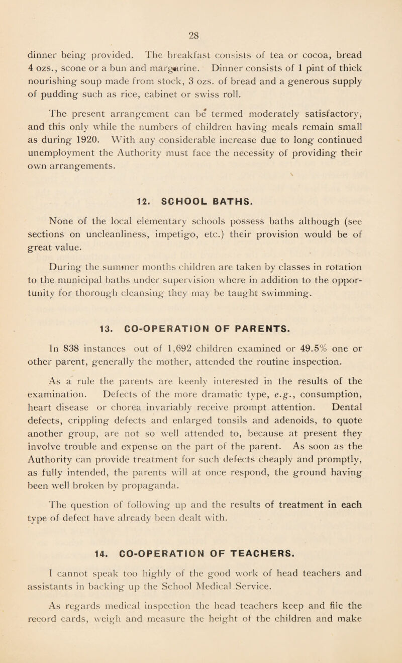 dinner being provided. The breakfast consists of tea or cocoa, bread 4 ozs., scone or a bun and margarine. Dinner consists of 1 pint of thick nourishing soup made from stock, 3 ozs. of bread and a generous supply of pudding such as rice, cabinet or swiss roll. The present arrangement can be termed moderately satisfactory, and this only while the numbers of children having meals remain small as during 1920. With any considerable increase due to long continued unemployment the Authority must face the necessity of providing their own arrangements. \ 12. SCHOOL BATHS. None of the local elementary schools possess baths although (see sections on uncleanliness, impetigo, etc.) their provision would be of great value. During the summer months children are taken by classes in rotation to the municipal baths under supervision where in addition to the oppor¬ tunity for thorough cleansing they may be taught swimming. 13. CO-OPERATION OF PARENTS. In 838 instances out of 1,692 children examined or 49.5% one or other parent, generally the mother, attended the routine inspection. As a rule the parents are keenly interested in the results of the examination. Defects of the more dramatic type, e.g., consumption, heart disease or chorea invariably receive prompt attention. Dental defects, crippling defects and enlarged tonsils and adenoids, to quote another group, are not so well attended to, because at present they involve trouble and expense on the part of the parent. As soon as the Authority can provide treatment for such defects cheaply and promptly, as fully intended, the parents will at once respond, the ground having been well broken by propaganda. The question of following up and the results of treatment in each type of defect have already been dealt with. 14. CO-OPERATION OF TEACHERS. I cannot speak too highly of the good work of head teachers and assistants in backing up the School Medical Service. As regards medical inspection the head teachers keep and file the record cards, weigh and measure the height of the children and make