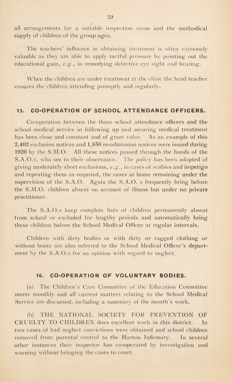 all arrangements for a suitable inspection room and the methodical supply of children of the group ages. The teachers’ influence in obtaining treatment is often extremely valuable as they are able to apply tactful pressure by pointing out the educational gain, e.g., in remedying defective eye sight and hearing. When the children are under treatment at the clinic the head teacher ensures the children attending promptly and regularly. 15. CO-OPERATIO N OF SCHOOL ATTENDANCE OFFICERS. Co-operation between the three school attendance officers and the school medical service in following up and securing medical treatment has been close and constant and of great value. As an example of this 2,402 exclusion notices and 1,856 re-admission notices were issued during 1920 by the S.M.O. All these notices passed through the hands of the S.A.O.s, who see to their observance. The policy has been adopted of giving moderately short exclusions, e.g., in cases of scabies and impetigo and repeating them as requried, the cases at home remaining under the supervision of the S.A.O. Again the S.A.O. s frequently bring before the S.M.O. children absent on account of illness but under no private practitioner. The S.A.O.s keep complete lists of children permanently absent from school or excluded for lengthy periods and automatically bring these children before the School Medical Officer at regular intervals. Children with dirty bodies or with dirty or ragged clothing or without boots are also referred to the School Medical Officer’s depart¬ ment by the S.A.O.s for an opinion with regard to neglect. 16. CO-OPERATION OF VOLUNTARY BODIES. (a) The Children’s Care Committee of the Education Committee meets monthly and all current matters relating to the School Medical Service are discussed, including a summary of the month’s work. (b) THE NATIONAL SOCIETY FOR PREVENTION OF CRUELTY TO CHILDREN does excellent work in this district. In two cases of bad neglect convictions were obtained and school children removed from parental control to* the Harton Infirmary. In several other instances their inspector has co-operated by investigation and warning without bringing the cases to court.