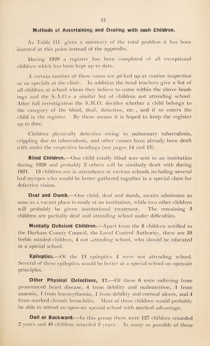 Methods of Ascertaining and Dealing with such Children. As Table III. gives a summary of the total problem it has been inserted at this point instead of the appendix. During 1920 a register has been completed of all exceptional children which has been kept up to date. A certain number of these cases are picked up at routine inspection or as specials at the clinic. In addition the head teachers give a list of all children at school whom they believe to come within the above head¬ ings and the S.A.O.s a similar list of children not attending school. After full investigation the S.M.O. decides whether a child belongs to the category of the blind, deaf, defective, etc., and if so enters the child in the register. By these means it is hoped to keep the register up to date. Children physically defective owing to pulmonary tuberculosis, crippling due to tuberculosis, and other causes have already been dealt with under the respective headings (see pages 14 and 15). Blind Children.—One child totally blind was sent to an institution during 1920 and probably 2 others will be similarly dealt with during 1921. 13 children are in attendance at various schools including several bad myopes who would be better gathered together in a special class for defective vision. Deaf and Dumb.—One child, deaf and dumb, awaits admission as soon as a vacant place is ready at an institution, while two other children will probably be given institutional treatment. The remaining 5 children are partially deaf and attending school under difficulties. Mentally Deficient Children.—Apart from the 8 children notified to the Durham County Council, the Local Control Authority, there are 35 feeble minded children, 4 not mtending school, who should be educated in a special school. Epileptics.—Of the 13 epileptics 4 were not attending* school. Several of these epileptics would be better at a special school on open-air principles. Other Physical Defectives, 17.—Of these 6 were suffering from pronounced heart disease, 4 from debility and malnutrition, 1 from anaemia, 1 from leucocytkemia, 1 from debility and corneal ulcers, and 4 from marked chronic bronchitis. Most of these children would probably be able to attend an open-air special school with marked advantage. Dull or Backward.—In this group there were 127 children retarded 2 years and 46 children retarded 3 years. As many as possible of these