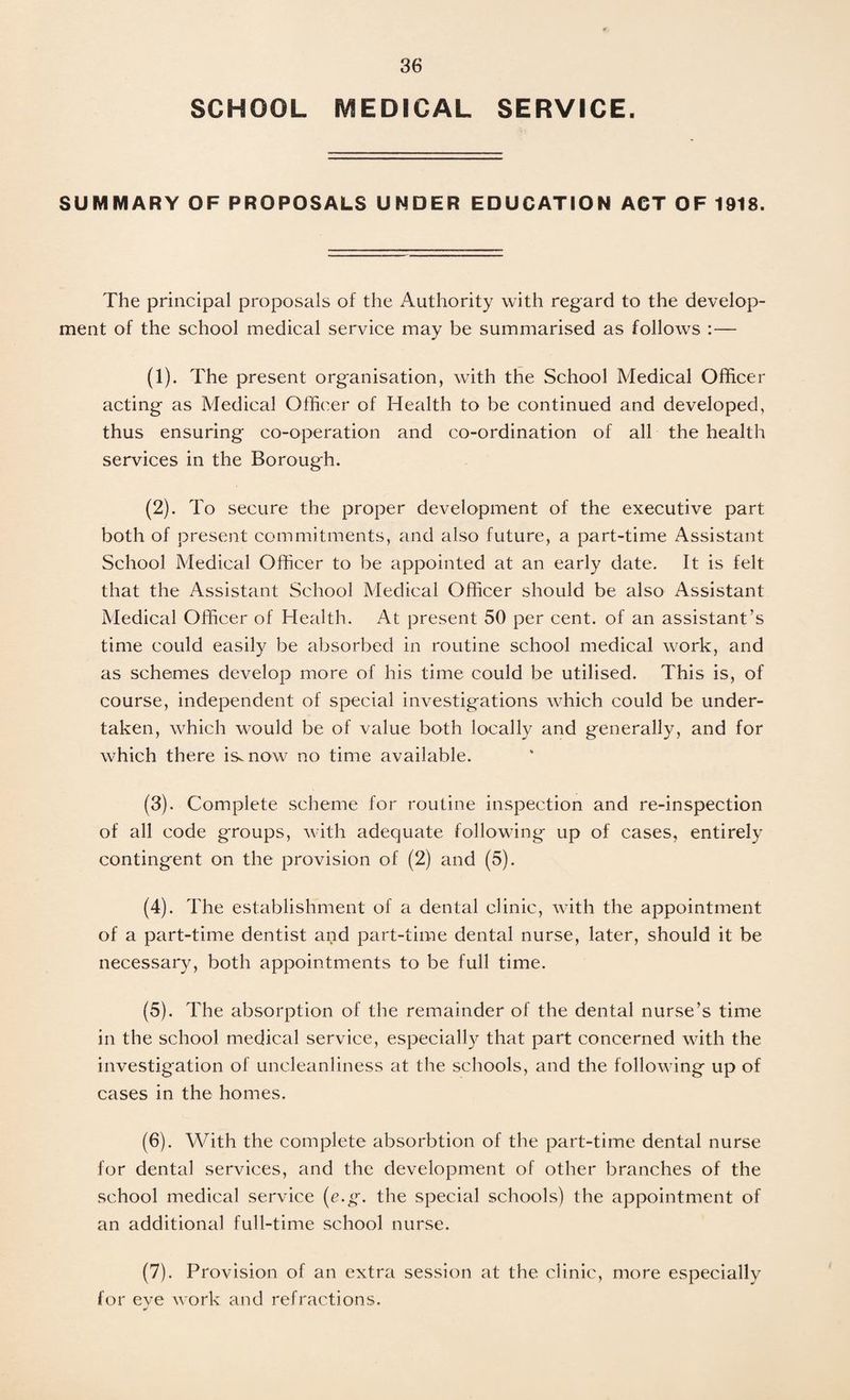 SCHOOL MEDICAL SERVICE. SUMMARY OF PROPOSALS UNDER EDUCATION ACT OF 1918. The principal proposals of the i\uthority with regard to the develop¬ ment of the school medical service may be summarised as follows :— (1) . The present organisation, with the School Medical Officer acting as Medical Officer of Health to be continued and developed, thus ensuring co-operation and co-ordination of all the health services in the Borough. (2) . To secure the proper development of the executive part both of present commitments, and also future, a part-time Assistant School Medical Officer to be appointed at an early date. It is felt that the Assistant School Medical Officer should be also Assistant Medical Officer of Health. At present 50 per cent, of an assistant’s time could easily be absorbed in routine school medical work, and as schemes develop more of his time could be utilised. This is, of course, independent of special investigations which could be under¬ taken, which would be of value both locally and generally, and for which there is^now no time available. (3) . Complete scheme for routine inspection and re-inspection of all code groups, with adequate following up of cases, entirely contingent on the provision of (2) and (5). (4) . The establishment of a dental clinic, with the appointment of a part-time dentist and part-time dental nurse, later, should it be necessary, both appointments to be full time. (5) . The absorption of the remainder of the dental nurse’s time in the school medical service, especially that part concerned with the investigation of uncleanliness at the schools, and the following up of cases in the homes. (6) . With the complete absorbtion of the part-time dental nurse for dental services, and the development of other branches of the school medical service (e.g. the special schools) the appointment of an additional full-time school nurse. (7) . Provision of an extra session at the clinic, more especially for eve work and refractions. J