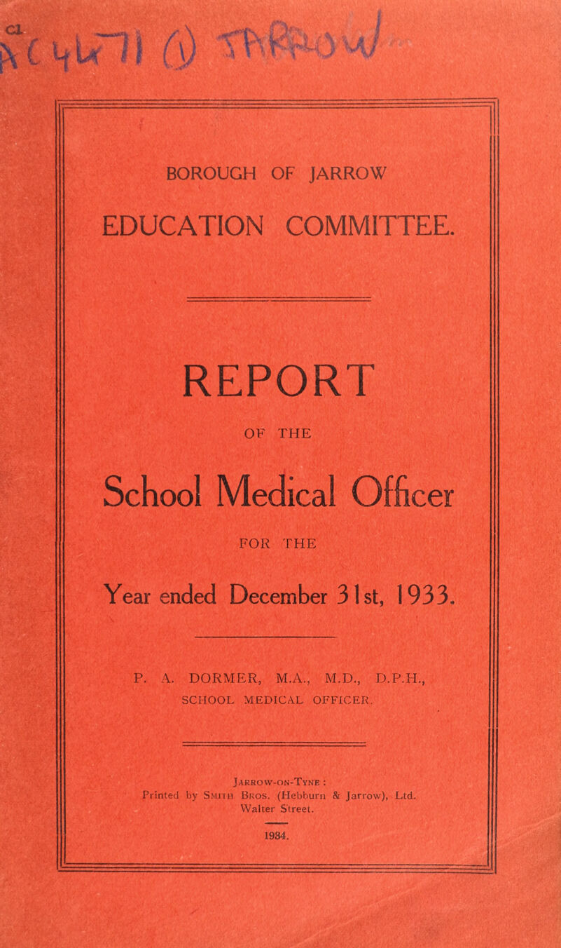 BOROUGH OF JARROW EDUCATION COMMITTEE. REPORT OF THE School Medical Officer FOR THE Year ended December 31st, 1933. P. A. DORMER, M.A., M.D., D.P.H., SCHOOL MEDICAL OFFICER. Jakrow-on-Tyne : Printed by Smith Bros. (Hebburn & Jarrow), Ltd. Walter Street. 1934.