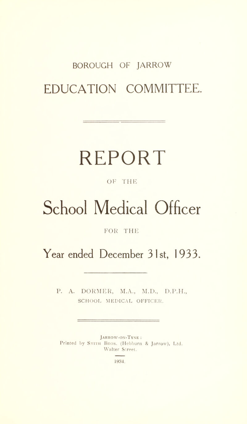 EDUCATION COMMITTEE. REPORT OF THE School Medical Officer FOR THE Year ended December 3 I st, 1933. P. A. DORMER, M.A., M.D., SCHOOL MEDICAL OFFICER. Jarrow-on-Tyne : Printed by Smith Bros. (Hebburn & Jarrow), Ltd. Walter Street. 1934.