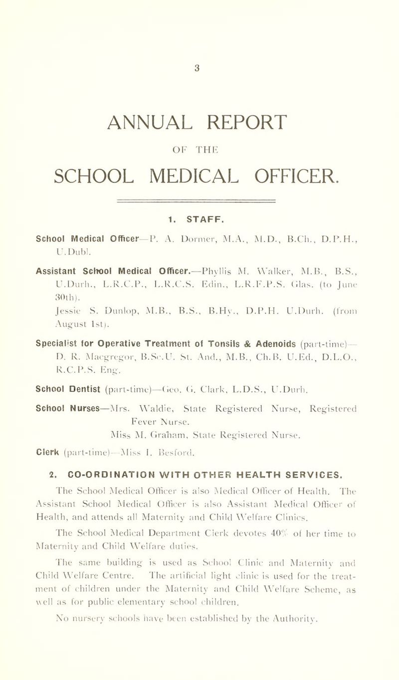 ANNUAL REPORT OF THE SCHOOL MEDICAL OFFICER. 1. STAFF. School Medical Officer -P. A. Dormer, M.A., M.D., B.Cli., D.P.H., I'.Dubl. Assistant School Medical Officer.—Phyllis M. Walker, M.B., B.S., LLDurh., L.R.C.P., L.R.C.S. Edin., L.R.F.P.S. (lias, (to June 30th). Jessie S. Dunlop, M.B., B.S., B.Hv., D.P.H. U.Durh. (from August 1st). Specialist for Operative Treatment of Tonsils & Adenoids (part-time) D. R. Macgregor, B.Se.U. St. And., M.B., Ch.B. U.Ed., D.L.O.. R.C.P.S. Eng. School Dentist (part-time)—Geo. G. Clark, L.D.S., LLDurh. School Nurses—Mrs. Waldie, State Registered Nurse, Registered Fever Nurse. Miss M. Graham, State Registered Nurse. Clerk (part-time)- Miss I. Besford. 2. CO-ORDINATION WITH OTHER HEALTH SERVICES. The School Medical Officer is also Medical Officer of Health. The Assistant School Medical Officer is also Assistant Medical Officer ol Health, and attends all Maternity and Child Welfare Clinics. The School Medical Department Clerk devotes 40' of her time to Maternity and Child Welfare duties. The same building is used as School Clinic and Maternity and Child Welfare Centre. The artificial light clinic is used for the treat- ment of children under the Maternity and Child Welfare Scheme, as well as for public elementary school children. No nursery schools have been established by the Authority.