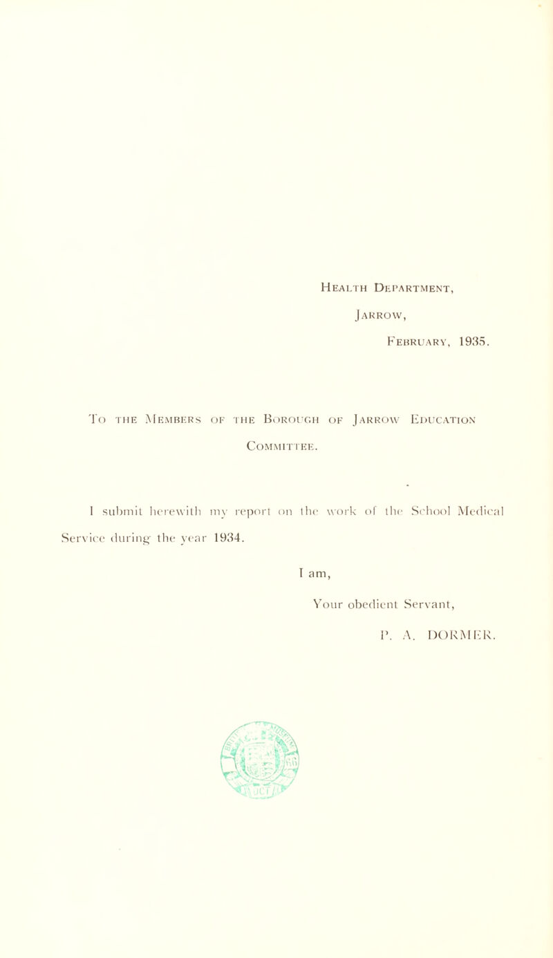 Health Department, Jarrow, February, 1935. To the Members of the Borough of Jarrow Education Committee. I submit herewith my report on the work of the School Medical Service during- the year 1934. Tam, Your obedient Servant, P. A. DORMER.