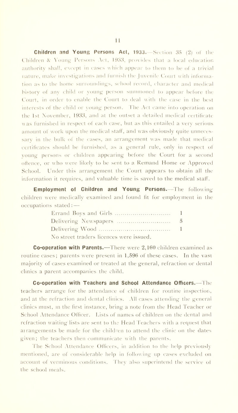 n Children and Young Persons Act, 1933. Set-lion 35 (2) of the Children \ Young Persons Art, 1933, provides that a local education authority shall, except in cases which appear to them to he of a trivial nature, make investigations and lurnish the Juvenile Court w ith informa- tion as to the home surroundings, school record, character and medical historv of am child or young- person summoned to appear before the Court, m order to enable the Court to deal with the case in the best interests ol the child or voting person. I he Act came into operation on the 1st November, 1933, and at the outset a detailed medical certificate was furnished in respect ol each case, but as this entailed a very serious amount of work upon the medical stall, and was obviously quite unneecs- sarv in the bulk of the cases, an arrangement was made that medical certificates should be furnished, as a general rule, only in respect ol young persons or children appearing- before the Court for a second offence, or who were likelv to be sent to a Remand Home or Approved School. Under this arrangement the Court appears to obtain all the information it requires, and valuable time is saved to the medical staff. Employment of Children and Young Persons.—-The following children were medically examined and found fit for employment in the occupations stated: — Errand Boys and Girls 1 Delivering Newspapers 5 Delivering Wood 1 No street traders licences were issued. Co-operation with Parents.— 1'here were 2,160 children examined as routine cases; parents were present in 1,596 of these cases. In the vast majority of cases examined or treated at the general, refraction or dental clinics a parent accompanies the child. Co-operation with Teachers and School Attendance Officers.—The teachers arrange for the attendance of children for routine inspection, and at the refraction and dental clinics. All cases attending the general clinics must, in the first instance, bring a note from the Head Teacher or School Attendance Officer. Lists of names of children on the dental and refraction waiting lists are sent to the Head Teachers with a request that arrangements be made for the children to attend the clinic on the dates given; the teachers then communicate with the parents. The School Attendance Officers, in addition to the help previously mentioned, are of considerable help in following up cases excluded on account of verminous conditions. They also superintend the service ol the school meals.