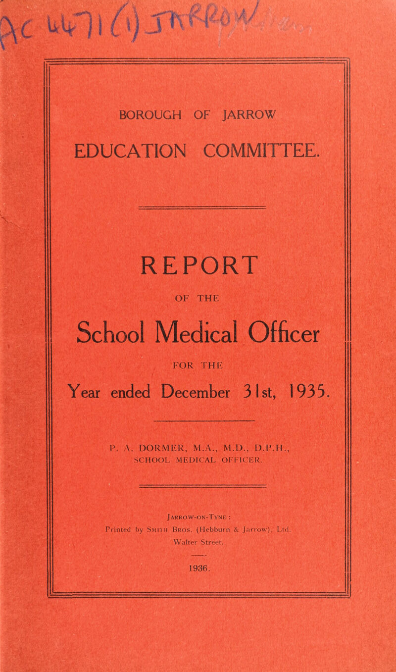 EDUCATION COMMITTEE. REPORT OF THE School Medical Officer FOR THE Year ended December 31st, 1935. P. A. DORMER, M.A., M.D., D.P.H., Jarrow-on-Tyne : Printed by Smith Bros. (Hebburn & Jarrow), Ltd. Walter Street. 1936.