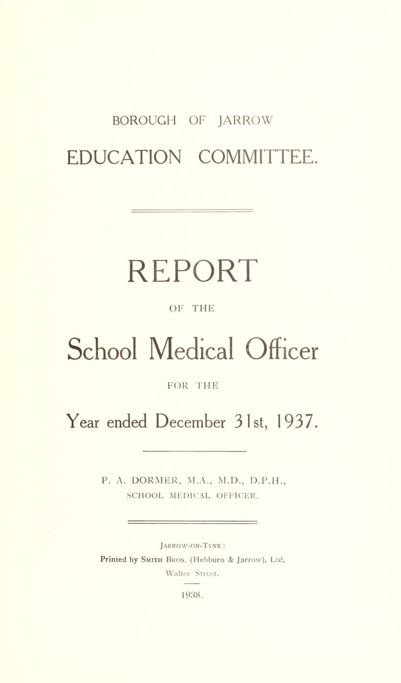 EDUCATION COMMITTEE. REPORT OF THE School Medical Officer FOR THE Year ended December 31st, 1937. P. A. DORMER, M.A., M.D., D.P.H., SCHOOL MEDICAL OFFICER. Jarrow-on-Tyne : Printed by Smith Bros. (Hebburn & Jarrow), Ltd. Walter Street. 1938.