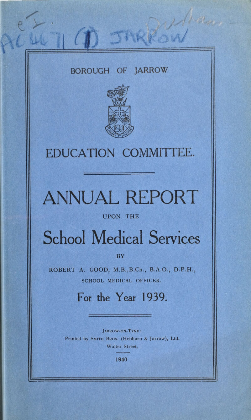 EDUCATION COMMITTEE. ANNUAL REPORT UPON THE School Medical Services BY ROBERT A. GOOD, M.B.,B.Ch., B.A.O., D.P.H., SCHOOL MEDICAL OFFICER. For the Year 1939. Jarrow-on-Tyne : Printed by Smith Bros. (Hebburn & Jarrow), Ltd. Walter Street. 1940