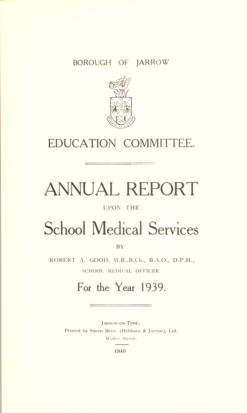 EDUCATION COMMITTEE. ANNUAL REPORT UPON THE School Medical Services ROBERT A. GOOD, M.B.,B.Ch., B.A.O., D.P.H., SCHOOL MEDICAL OFFICER. For the Year 1939. Jarrow-on-Tyne : Printed by Smith Bros. (Hebburn & Jarrow), Ltd. Walter Street. 1940