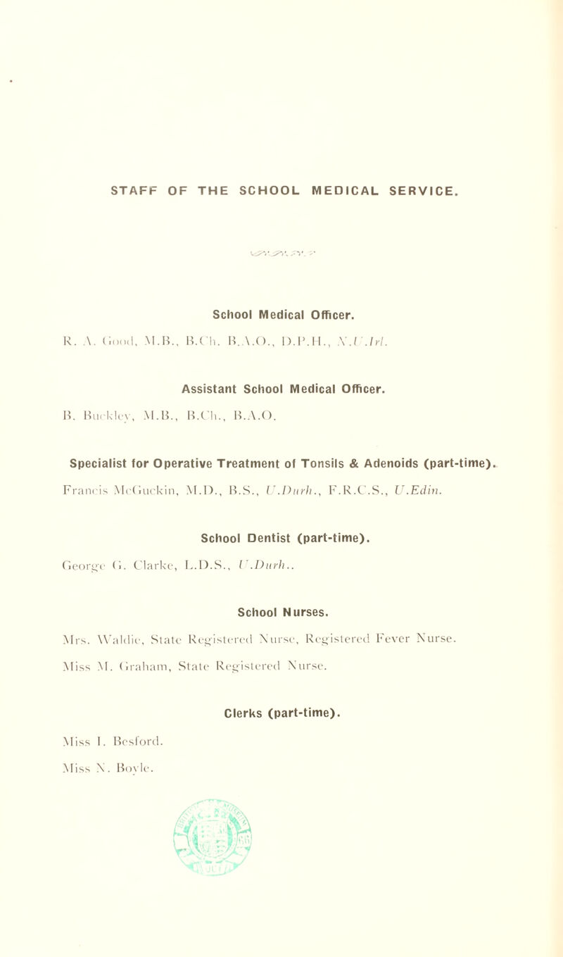 STAFF OF THE SCHOOL MEDICAL SERVICE .TV. T* School Medical Officer. R. A. Good, M.B., B.C’h. B.A.O., I).IMF, X.l.lrl. Assistant School Medical Officer. B. Bucklcv, M.B., B.Ch., B.A.O. Specialist for Operative Treatment of Tonsils & Adenoids (part-time). Francis McGuckin, M.D., B.S., U.Durh., F.R.C.S., U.Edin. School Dentist (part-time). George G. Clarke, L.D.S., I'.Durh.. School Nurses. Mrs. Waldie, State Registered Nurse, Registered Fever Nurse. Miss M. Graham, State Registered Nurse. Clerks (part-time). Miss I. Besford. Miss \. Bovle.