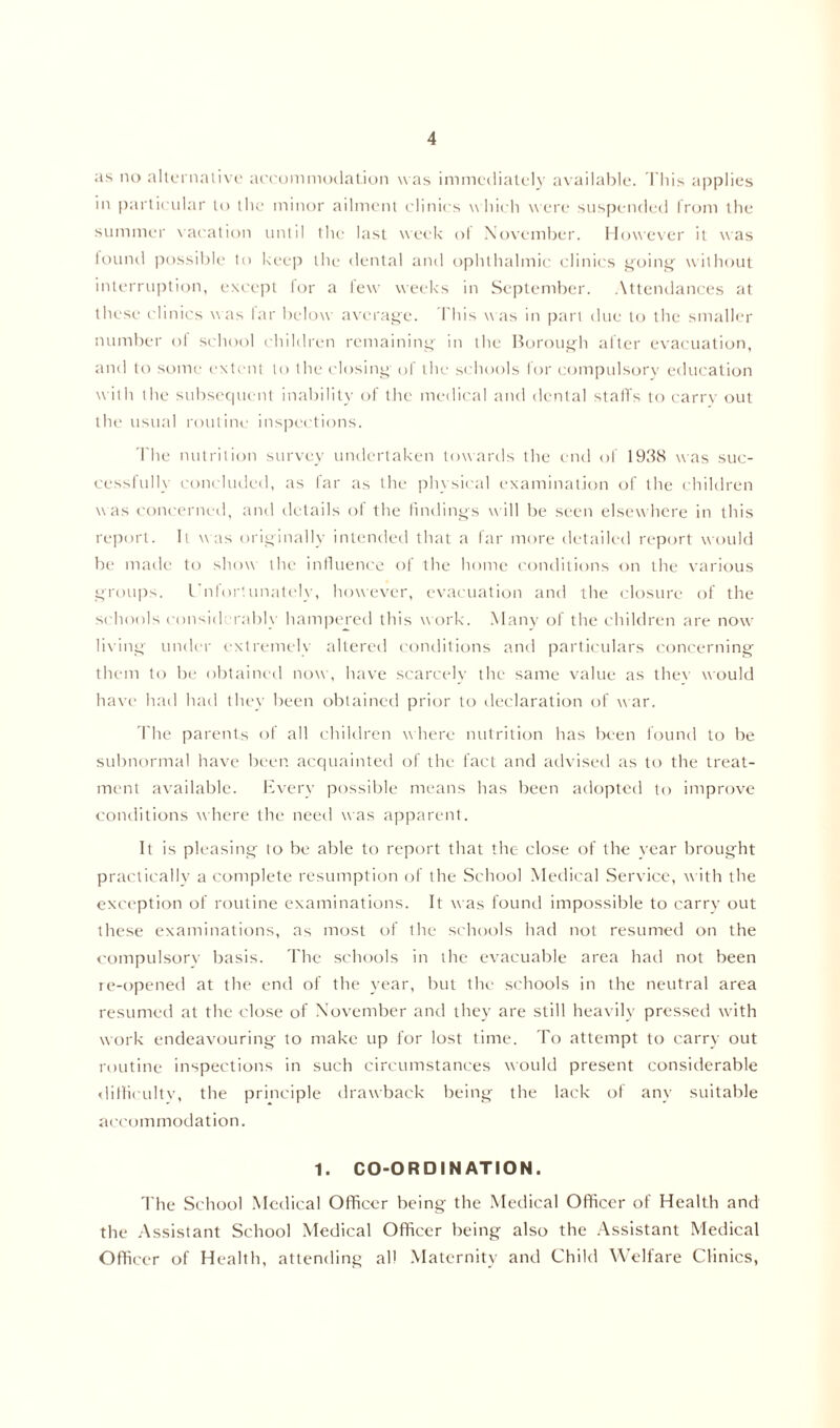 as no alternative accommodation was immediately available. This applies in particular to the minor ailment clinics which were suspended from the summer vacation until the last week of November. However it was found possible to keep the dental and ophthalmic clinics going without interruption, except lor a lew weeks in September. Attendances at these clinics was far below average. This was in part due to the smaller number of school children remaining in the Borough alter evacuation, and to some extent to the closing of the schools for compulsory education with the subsequent inability of the medical and dental staffs to carry out the usual routine inspections. The nutrition survey undertaken towards the end of 1938 was suc- cessfully concluded, as far as the physical examination of the children was concerned, and details of the findings will be seen elsewhere in this report. It was originally intended that a far more detailed report would be made to show the influence of the home conditions on the various groups. Unfortunately, however, evacuation and the closure of the schools considerably hampered this work. Many of the children are now living under extremely altered conditions and particulars concerning them to be obtained now, have scarcely the same value as thev would have had had they been obtained prior to declaration of war. The parents of all children where nutrition has been found to be subnormal have been acquainted of the fact and advised as to the treat- ment available. Every possible means has been adopted to improve conditions where the need was apparent. It is pleasing to be able to report that the close of the vear brought practically a complete resumption of the School Medical Service, with the exception of routine examinations. It was found impossible to carry out these examinations, as most of the schools had not resumed on the compulsory basis. The schools in the evacuable area had not been re-opened at the end of the year, but the schools in the neutral area resumed at the close of November and they are still heavily pressed with work endeavouring to make up for lost time. To attempt to carry out routine inspections in such circumstances would present considerable difficulty, the principle drawback being the lack of any suitable accommodation. 1. CO-ORDINATION. The School Medical Officer being the Medical Officer of Health and the Assistant School Medical Officer being also the Assistant Medical Officer of Health, attending all Maternity and Child Welfare Clinics,