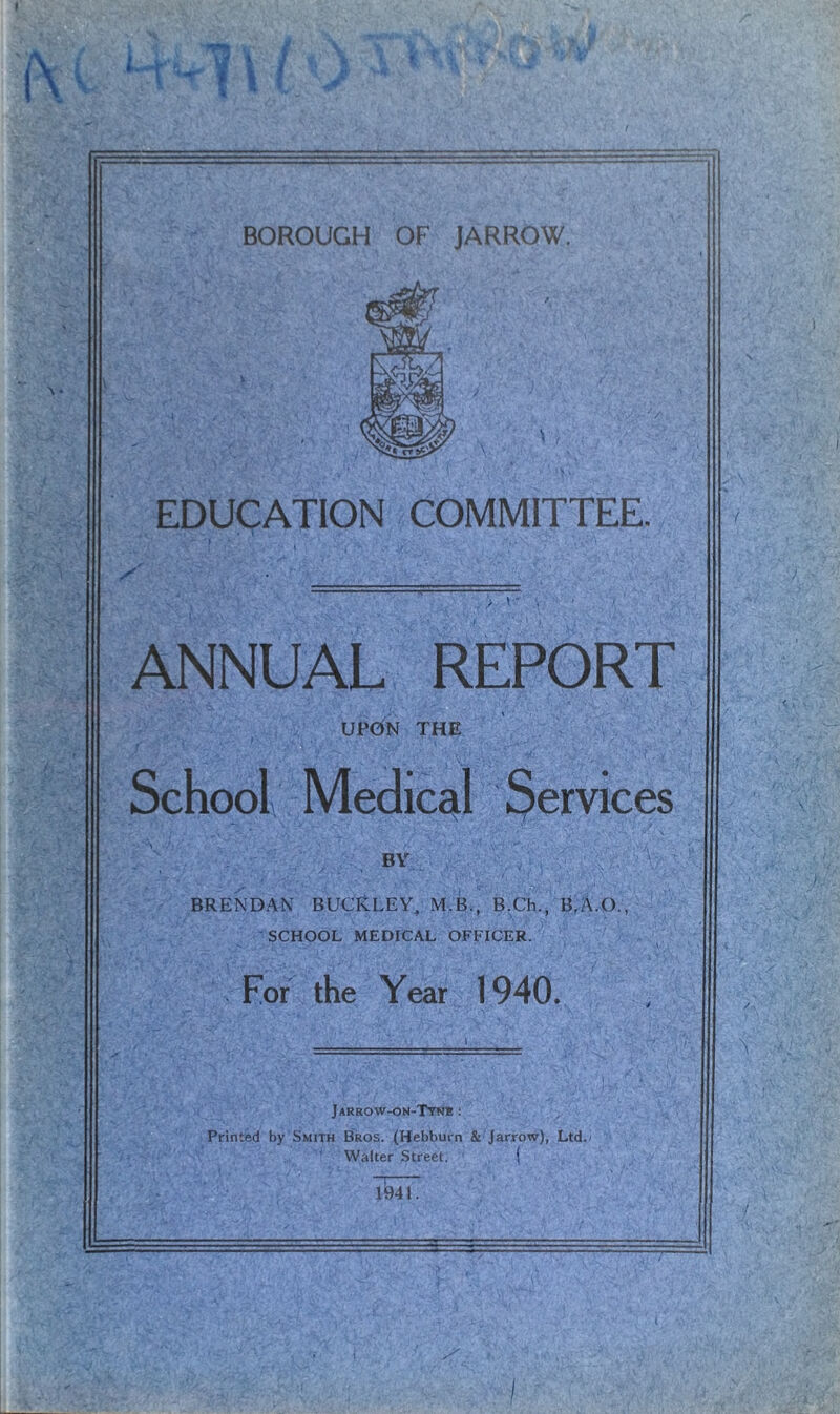 EDUCATION COMMITTEE. ANNUAL REPORT UPON THE School Medical Services BY > ; ' ' ' X ' : ' ' 7 ' ) . . - BRENDAN BUCKLEY, M.B., B.Ch., B,AO., SCHOOL MEDICAL OFFICER. For the Year 1940. Jarrow-on-Tyn* : Printed by Smith Bros. (Hebburn & Jarrow), Ltd./ 1 Walter Street. ( _i . li94l.