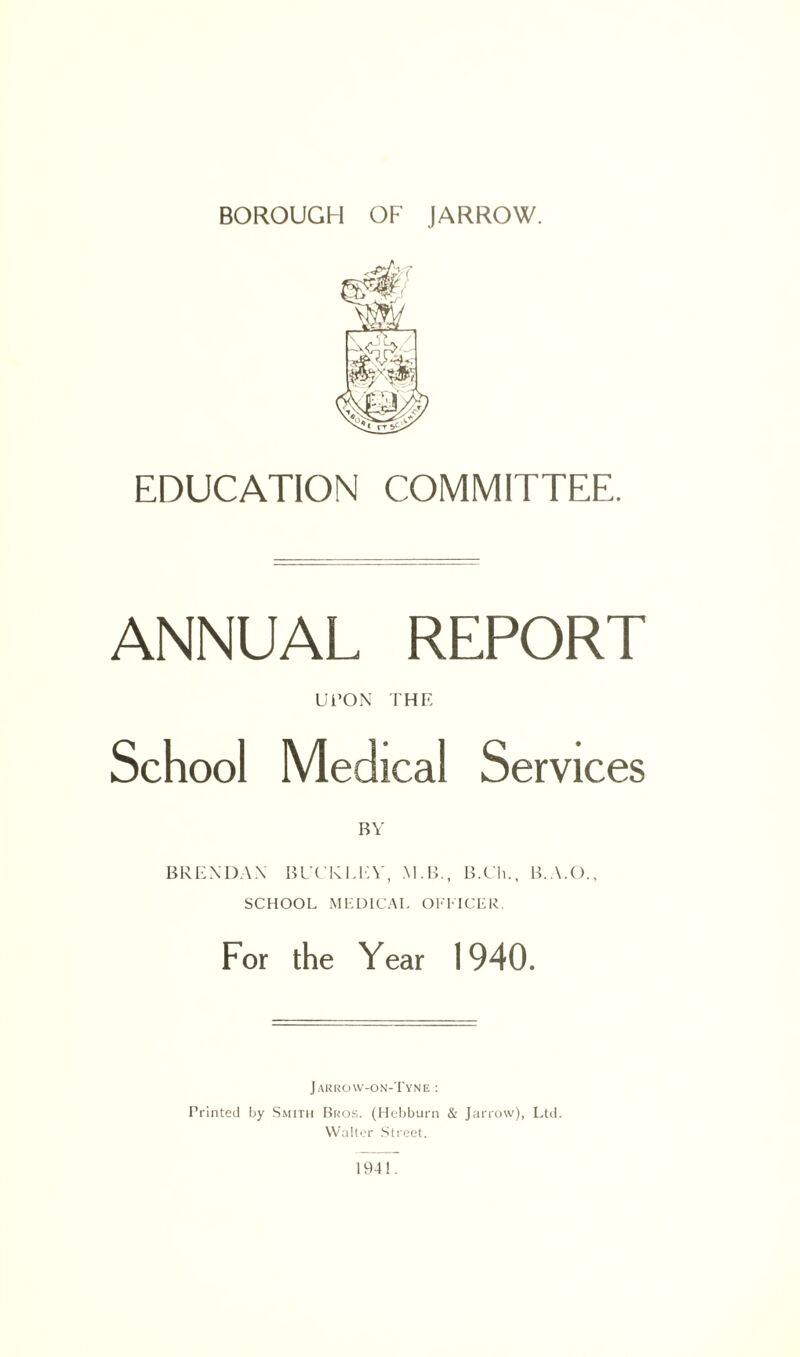 EDUCATION COMMITTEE. ANNUAL REPORT UPON THE School Medical Services BRENDAN BUCKLEY, M.B., B.Ch., B.A.O., SCHOOL MEDICAL OFFICER For the Year 1940. Jarro\v-on-Tyne : Printed by Smith Bros. (Hebburn & Jarrow), Ltd. Walter Street. 1941.