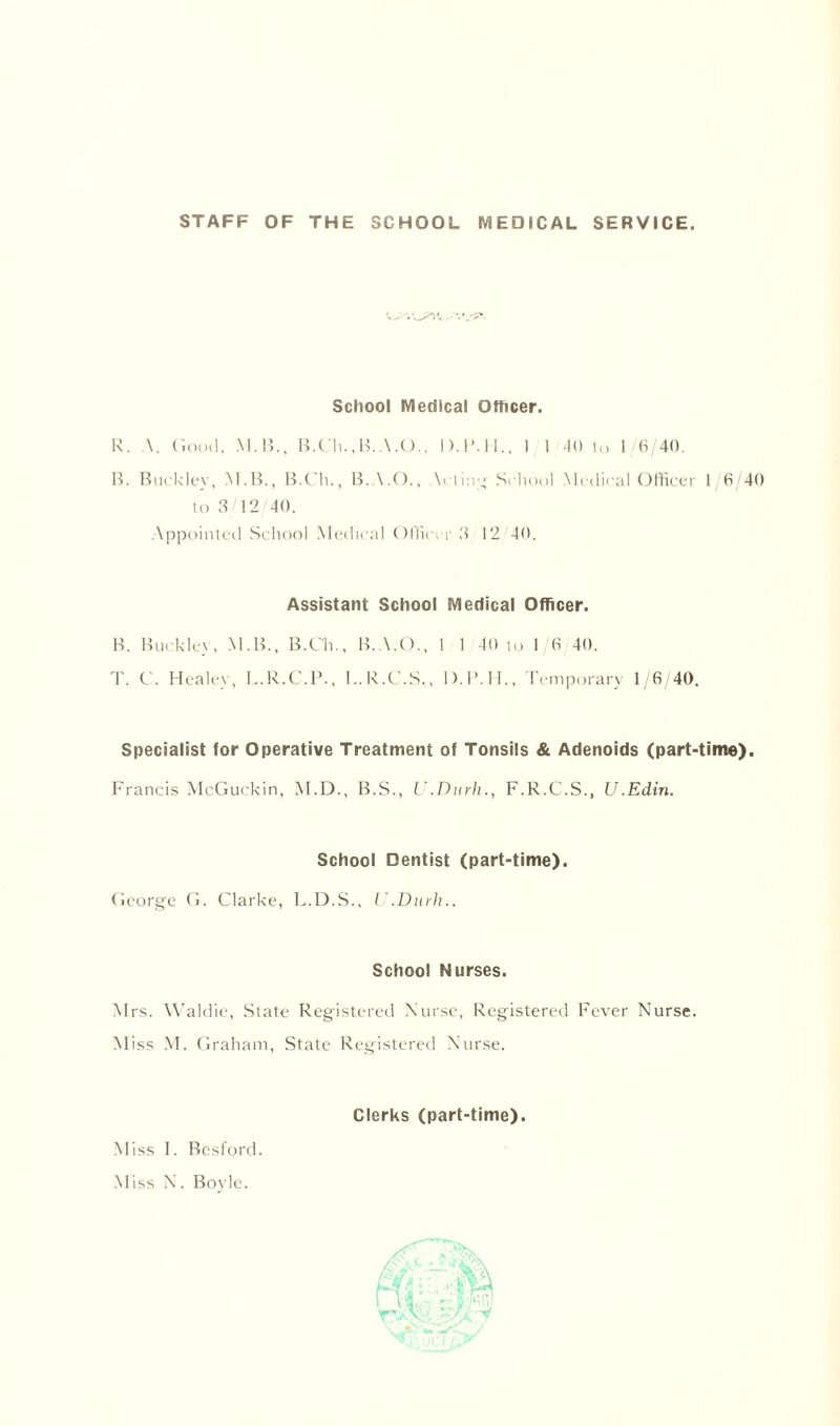 STAFF OF THE SCHOOL MEDICAL SERVICE. School Medical Officer. R. \. Good, M. 15., B.Ch.,B.A.O., D.l'.ll., 1 1 40 to 1/6/40. B. Buckley, M.B., B.Ch., B.A.O., \eting School Medical Officer 1/6/40 to 3/12/40. Appointed School Medical Officer 3 12/40. Assistant School Medical Officer. B. Buckley, M.B., B.Ch., B.A.O., 1 1 40 to 1 6 40. T. C. Healey, L.R.C.P., L.R.C.S., D.B.H., Temporary 1/6/40. Specialist for Operative Treatment of Tonsils & Adenoids (part-time). Francis McGuckin, M.D., B.S., U.Durh., F.R.C.S., U.Edin. School Dentist (part-time). George G. Clarke, L.D.S., U.Durh.. School Nurses. Mrs. VValdie, State Registered Nurse, Registered Fever Nurse. Miss M. Graham, State Registered Nurse. Clerks (part-time). Miss 1. Besford. Miss N. Boyle.