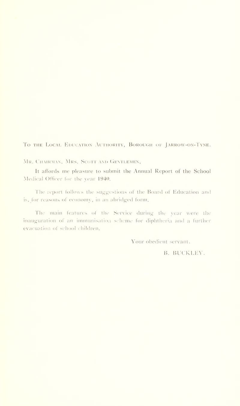 To the Local Em cation Authority, Borough oe Jarrow-on-Tyne. Mr. Chairman, Mrs. Scott and (Ievh.emkn, It affords me pleasure to submit the Annual Report of the School Medical Officer lur the rear 1940. The report lollows the su^c;'estions of the Board of Education and is, lor reasons ol economy, in an abridged lorm. The main features of the Service during the vear were the inauguration of an immunisation scheme for diphtheria and a further evacuation ol school children. Your obedient servant. B. BUCKLEY.