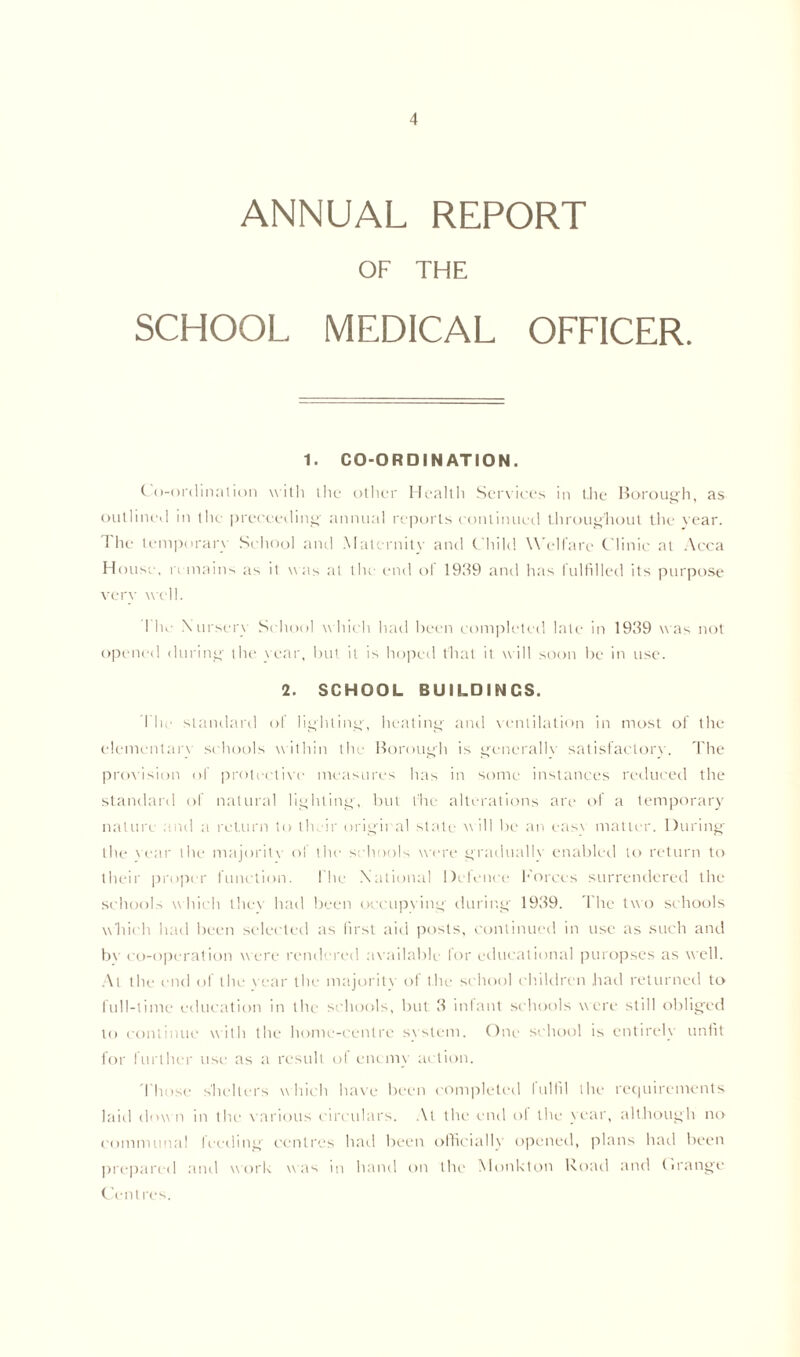 ANNUAL REPORT OF THE SCHOOL MEDICAL OFFICER. 1. CO-ORDINATION. Co-ordination with the other Health Services in t.he Borough, as outlined in the proceeding annual reports continued throughout the vear. The temporary School and Maternity and Child Welfare Clinic at Acca House, n mains as it was at the end of 1939 and has fulfilled its purpose very well. I he Nursery School which had been completed late in 1939 was not opened during the year, but it is hoped that it will soon be in use. 2. SCHOOL BUILDINCS. The standard of lighting, heating and ventilation in most of the elementary schools within the Borough is generally satisfactory. The provision of protective measures has in some instances reduced the standard of natural lighting, but the alterations are of a temporary nature and a return to their original state will be an eas\ matter. During the vear the majority of the schools were gradually enabled to return to their proper function. I'he National Defence Forces surrendered the schools which they had been occupying during 1939. The two schools which had been selected as first aid posts, continued in use as such and bv co-operation were rendered available lor educational puropses as well. At the end of the vear the majority of the school children had returned to full-time education in the schools, but 3 infant schools were still obliged to continue with the home-centre system. One school is entirely unfit for further use as a result of enemy action. Those shelters which have been completed fulfil the requirements laid down in the various circulars. At the end of the year, although no communal feeding centres had been officially opened, plans had been prepared and work was in hand on the Monkton Road and Orange Centres.
