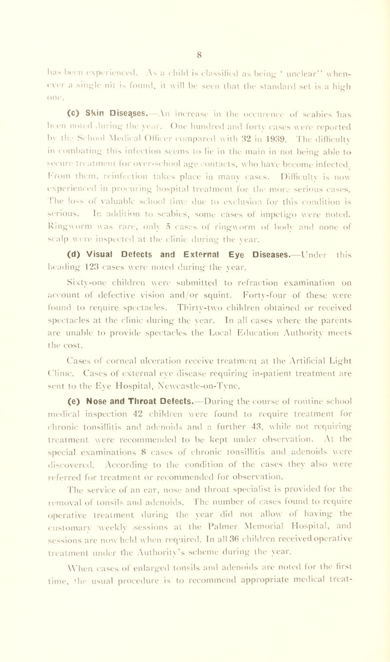 l'*'s l>t‘c11 experienced. As a c'liilcl is classified as being ‘ unclear” when- ever a single mt is found, it will lie seen that the standard set is a high one. (c) Skin Diseases. \n increase in the occurence of scabies lias been noted during' the year. One hundred and forty cases were reported b\ tie School Medical Officer compared with 32 in 1939. The difficulty in combating this infection seems to lie in the main in not being' able to secure treatment lor oyer-school age contacts, who have become infected From them, reinfection lakes place in many cases. Difficulty is now experienced in procuring hospital treatment for the more serious cases. 1 he loss of valuable school time due to exclusion lor this condition is serious. In addition to scabies, some cases of impetigo were noted. Ringworm was rare, only 5 cases of ringworm of bode and none of scalp were inspected at the clinic during the year. (d) Visual Defects and External Eye Diseases.—Under this heading 123 cases were noted during' the year. Sixty-one children were submitted to refraction examination on account of defective vision and/or squint. Forty-four of these were found to require spectacles. Thirtv-tvo children obtained or received spectacles at the clinic during the vear. In all cases where the parents are unable to provide spectacles the Local Education Authority meets the cost. Cases of corneal ulceration receive treatment at the Artificial Light Clinic. Cases of external eve disease requiring in-patient treatment are sent to the Eye Hospital, Nevcastlc-on-Tyne. (e) Nose and Throat Defects.—During the course of routine school medical inspection 42 children were found to require treatment for chronic tonsillitis and adenoids and a further 43, while not requiring treatment were recommended to be kept under observation. At the special examinations 8 cases of chronic tonsillitis and adenoids were discovered. According to the condition of the cases they also were referred for treatment or recommended for observation. flic service of an ear, nose and throat specialist is provided for the removal of tonsils and adenoids. I lie number of cases found to require operative treatment during the year did not allow of having the customarv 'weekly sessions at the Palmer Memorial Hospital, and sessions are now held when required. In all 36 children received operative treatment under the Authority’s scheme during the year. When, cases of enlarged tonsils and adenoids are noted for the first time, ’lie usual procedure is to recommend appropriate medical treat-