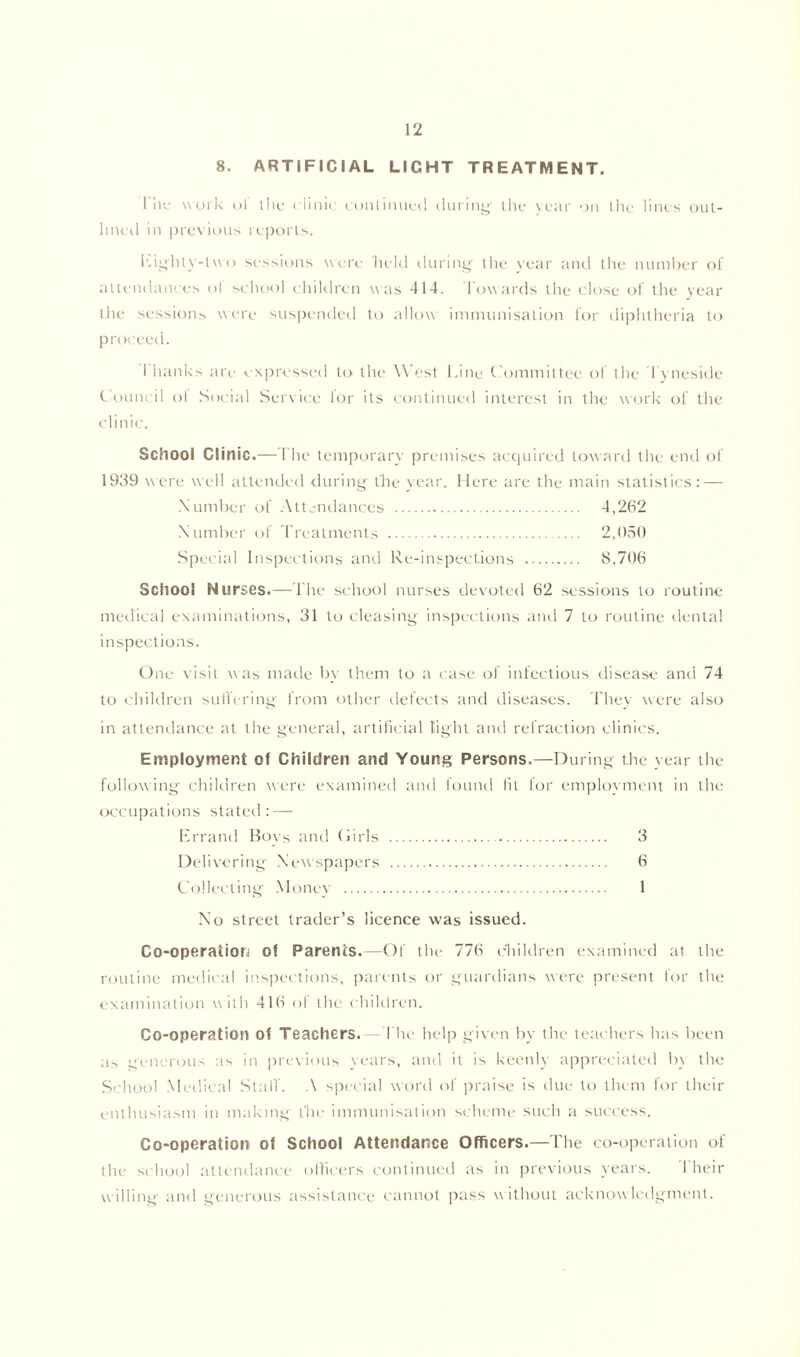 8. ARTIFICIAL LIGHT TREATMENT. 1 he work ol the clinic continued during the year on the lines out- lined in previous reports. Eighty-two sessions were held during the year and the number of attendances ol school children was 414. Towards the close of the year the sessions were suspended to allow immunisation for diphtheria to proceed. I hanks are expressed to the West Line Committee of the Tyneside Council of Social Service lor its continued interest in the work of the clinic. School Clinic.—The temporary premises acquired toward the end of 1939 were well attended during the year. Here are the main statistics: — Number of Attendances 4,262 Number of Treatments 2,050 Special Inspections and Re-inspections 8,706 School Nurses.— The school nurses devoted 62 sessions to routine medical examinations, 31 to cleasing inspections and 7 to routine dental inspections. One visit was made by them to a case of infectious disease and 74 to children suffering from other defects and diseases. They were also in attendance at the general, artificial light and refraction clinics. Employment of Children and Young Persons.—During the year the following children were examined and found fit for employment in the occupations stated: — Errant! Boys and Girls 3 Delivering Newspapers 6 Collecting Money 1 No street trader’s licence was issued. Co-operation of Parents.—Of the 776 children examined at the routine medical inspections, parents or guardians were present for the examination w ith 416 of the children. Co-operation of Teachers. I he help given by the teachers has been as generous as in previous tears, and it is keenly appreciated by the School Medical Staff. A special word of praise is due to them for their enthusiasm in making the immunisation scheme such a success. Co-operation of School Attendance Officers.—The co-operation of the school attendance officers continued as in previous years. I heir w illing and generous assistance cannot pass without acknowledgment.