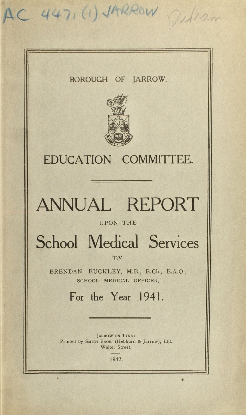 EDUCATION COMMITTEE. ANNUAL REPORT UPON THE School Medical Services BY BRENDAN BUCKLEY, M.B., B.Ch., B.A.O., SCHOOL MEDICAL OFFICER, For the Year 1941. Jarrow-on-Tyne : Printed by Smith Bros. (Hebburn & Jarrow), Ltd. Walter Street. 1942.