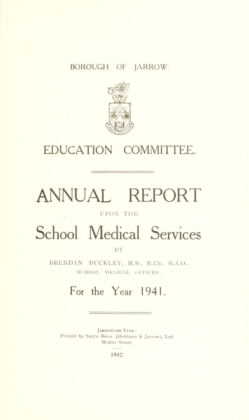 EDUCATION COMMITTEE. ANNUAL REPORT UPON THE School Medical Services BY BRENDAN BUCKLEY, M.B., B.Ch., B.A.O., SCHOOL MEDICAL OFFICER, For the Year 1941. Jarrow-on-Tyne : Printed by Smith Bros. (Hebburn & Jarrow), Ltd. Walter Street. 1942.