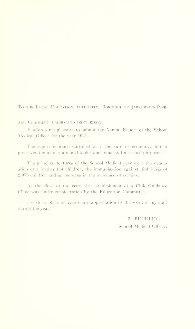 To the Local Education Authority, Borough ok Jarrow-on-Tyne. Mr. Chairman, Ladies and Gentlemen, It affords me pleasure to submit the Annual Report of the School Medical Officer for the year 1941. The report is much curtailed as a measure of economy, but it preserves the main statistical tables and remarks for record purposes. The principal features of the School Medical vear were the evacu- ation of a further 114 children, the immunisation against diphtheria of 2,073 children and an increase in the incidence ol scabies. At the 'dose of the year, the establishment of a Child Guidance Clinic was under consideration by the Education Committee. I wish to place on record mv appreciation of the work of mv staff during the year. B. BUCKLEY. School Medical Officer.