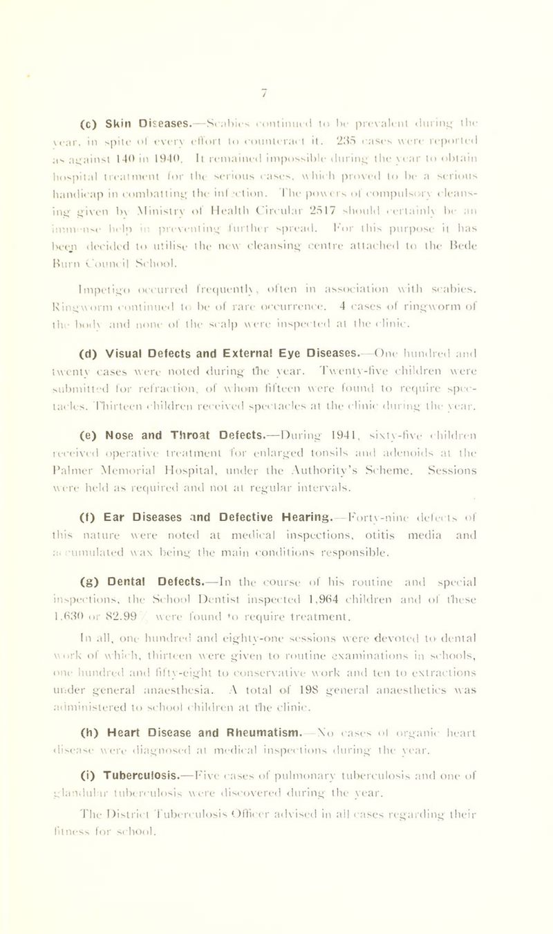 / (c) Skin Diseases.—Scabies continued to be prevail nt (luring' the war, in spile of every effort to eounterai t it. 235 cases were reported as against 140 in 1940. It remained impossible during the w ar to obtain hospilal treatment for tin serious cases, which proved to lx- a serious handicap in combatting the infection. I lie powers of compulsory cleans- ing given b\ Ministry of Health Circular 2517 should uertainh be an immense help in preventing further spread. For this purpose it has been decided to utilise the new cleansing centre attached to the Bede Burn Council School. Impetigo occurred frequently, often in association with scabies. Ringworm continued to be of rare occurrence. 4 cases of ringworm of the bodv and none of the scalp were inspected at the clinic. (d) Visual Defects and Externa! Eye Diseases. One hundred and twenty cases were noted during tbe year. Twenty-five children were submitted for refraction, of whom fifteen were found to require spec- tacles. Thirteen children received spectacles at the clinic during the war. (e) Nose and Throat Defects.—During- 1941, sixty-five children received operative treatment 'for enlarged tonsils and adenoids at the Palmer Memorial Hospital, under the Authority’s Scheme. Sessions were held as required and not at regular intervals. (f) Ear Diseases and Defective Hearing. Forty-nine defects of this nature were noted at medical inspections, otitis media and a. umulated wax being the main conditions responsible. (g) Dental Defects.—In the course of his routine and special inspections, the School Dentist inspected 1,964 children and of t'hese 1,630 or 82.99 were found 'o require treatment. In all, one hundred and eighty-one sessions were devoted to dental work of which, thirteen were given to routine examinations in schools, one hundred and fiftv-eight to conservative work and ten to extractions under general anaesthesia. A total of 19S general anaesthetics was administered to school children at the clinic. (h) Heart Disease and Rheumatism. No cases of organii heart disease were diagnosed at medical inspections during the rear. (i) Tuberculosis.—Five cases of pulmonary tuberculosis and one of glandular tuberculosis were discovered during the year. The District Tuberculosis Officer advised in all cases regarding their fitness for school.
