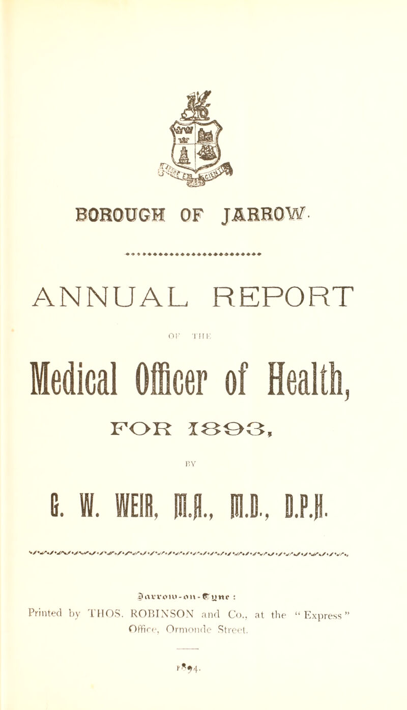 BOROUGH OF JARROW. ANNUAL REPORT OF 'I'll F. Medical Officer of Health, FOR 1803, E. W. WEIR. IE., Ill, B.P.B. */♦/%/♦/ VA/'/V/*/ 3avi'oiu-im-Crntn* : Printed by THOS. ROBINSON and Co., at the “Express Office, Ormonde Street. r*94.