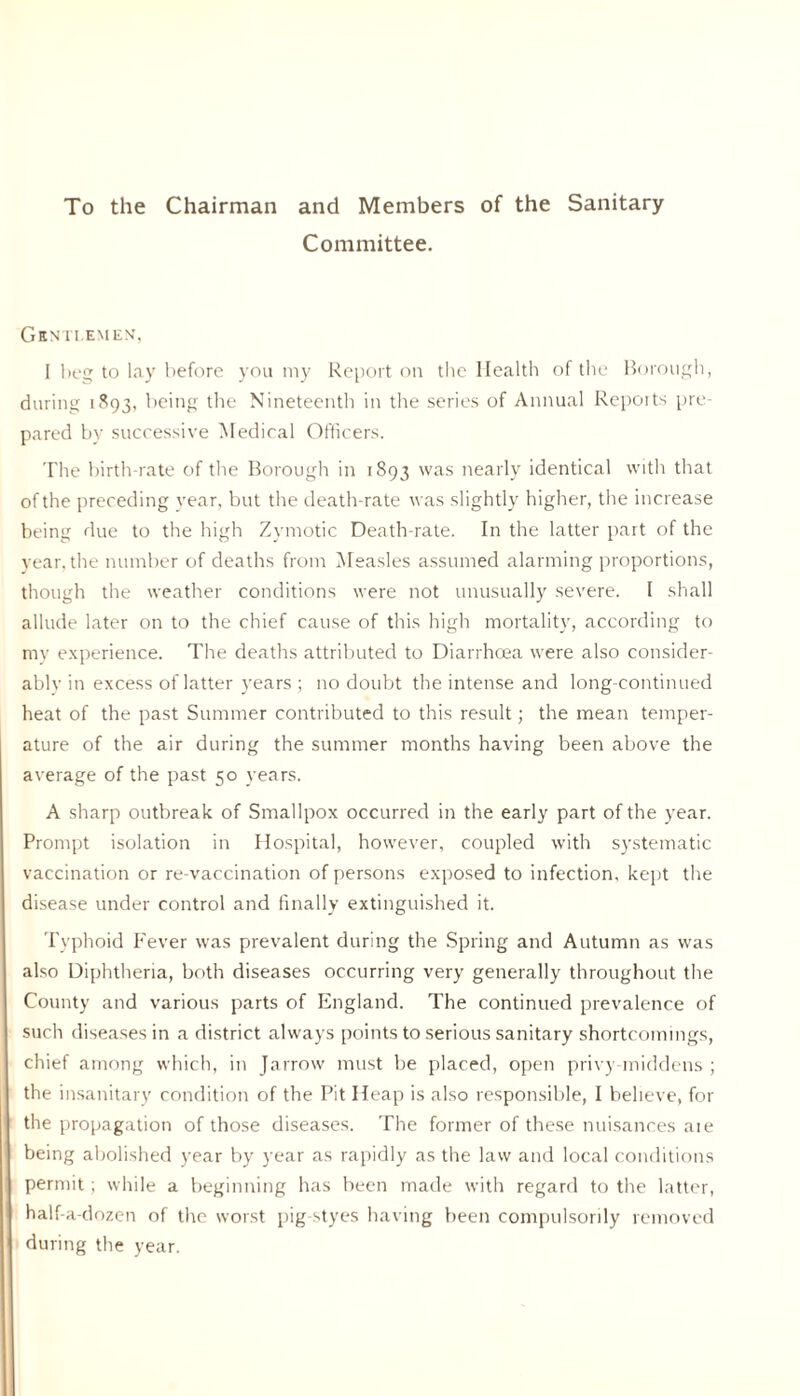 To the Chairman and Members of the Sanitary Committee. Gentlemen, I beg to lay before you my Report on the Health of the Borough, during 1893, being the Nineteenth in the series of Annual Reports pre pared by successive Medical Officers. The birth-rate of the Borough in 1893 was nearly identical with that of the preceding year, but the death-rate was slightly higher, the increase being due to the high Zymotic Death-rate. In the latter part of the year, the number of deaths from Measles assumed alarming proportions, though the weather conditions were not unusually severe. I shall allude later on to the chief cause of this high mortality, according to my experience. The deaths attributed to Diarrhoea were also consider- ably in excess of latter years ; no doubt the intense and long-continued heat of the past Summer contributed to this result; the mean temper- ature of the air during the summer months having been above the average of the past 50 years. A sharp outbreak of Smallpox occurred in the early part of the year. Prompt isolation in Hospital, however, coupled with systematic vaccination or re-vaccination of persons exposed to infection, kept the disease under control and finally extinguished it. Typhoid Fever was prevalent during the Spring and Autumn as was also Diphtheria, both diseases occurring very generally throughout the County and various parts of England. The continued prevalence of such diseases in a district always points to serious sanitary shortcomings, chief among which, in Jarrow must be placed, open privy middens ; the insanitary condition of the Pit Heap is also responsible, I believe, for the propagation of those diseases. The former of these nuisances aie being abolished year by year as rapidly as the law and local conditions permit; while a beginning has been made with regard to the latter, half-a-dozen of the worst pig styes having been compulsorily removed during the year.