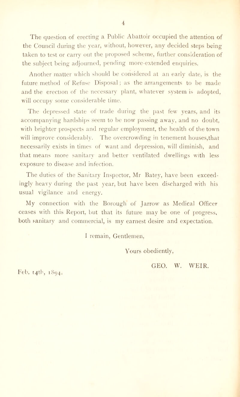 The question of erecting a Public Abattoir occupied the attention of the Council during the year, without, however, any decided steps being taken to test or carry out the proposed scheme, further consideration of the subject being adjourned, pending more-extended enquiries. Another matter which should be considered at an early date, is the future method of Refuse Disposal: as the arrangements to be made and the erection of the necessary plant, whatever system is adopted, will occupy some considerable time. The depressed state of trade during the past few years, and its accompanying hardships seem to be now passing away, and no doubt, with brighter prospects and regular employment, the health of the town will improve considerably. The overcrowding in tenement houses,that necessarily exists in times of want and depression, will diminish, and that means more sanitary and better ventilated dwellings with less exposure to disease and infection. The duties of the Sanitary Inspector, Mr Batey, have been exceed- ingly heavy during the past year, but have been discharged with his usual vigilance and energy. My connection with the Borough of Jarrow as Medical Officer ceases with this Report, but that its future may be one of progress, both sanitary and commercial, is my earnest desire and expectation. I remain, Gentlemen, Yours obediently, Feb. 14th, 1894. GEO. W. WEIR.