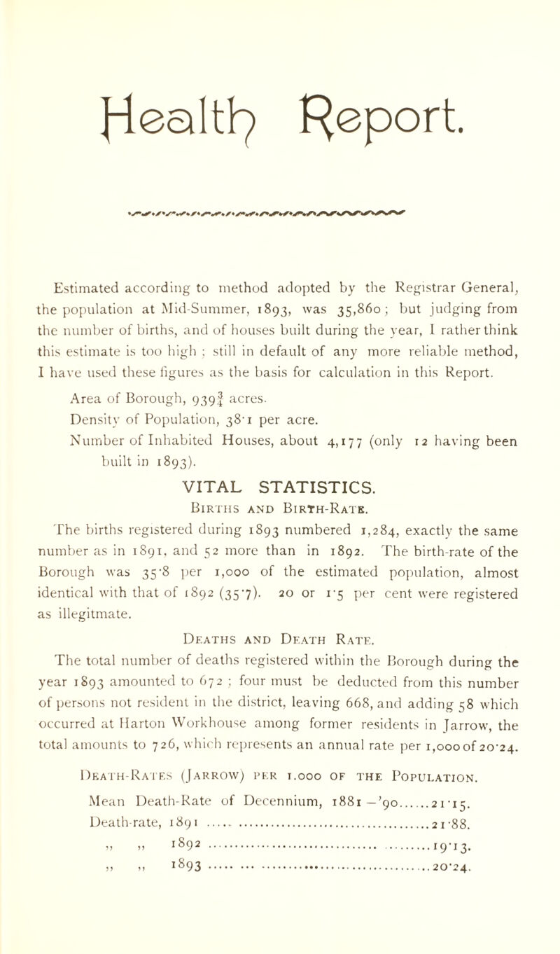 Report. Estimated according to method adopted by the Registrar General, the population at Mid-Summer, 1893, was 35,860; but judging from the number of births, and of houses built during the year, I rather think this estimate is too high ; still in default of any more reliable method, I have used these figures as the basis for calculation in this Report. Area of Borough, 939! acres. Density of Population, 38'1 per acre. Number of Inhabited Houses, about 4,177 (only 12 having been built in 1893). VITAL STATISTICS. Births and Birth-Rate. The births registered during 1893 numbered 1,284, exactly the same number as in 1891. and 52 more than in 1892. The birth-rate of the Borough was 35-8 per 1,000 of the estimated population, almost identical with that of 1892 (35‘7)- 20 or 1-5 per cent were registered as illegitmate. Deaths and Death Rate. The total number of deaths registered within the Borough during the year 1893 amounted to 672 ; four must be deducted from this number of persons not resident in the district, leaving 668, and adding s8 which occurred at Harton Workhouse among former residents in Jarrow, the total amounts to 726, which represents an annual rate per 1,000of 20-24. Death-Rates (Jarrow) per 1.000 of the Population. Mean Death-Rate of Decennium, 1881—’90 21-15. Death-rate, 1891 21-88. 1892 1893 I9'I3- 20-24.