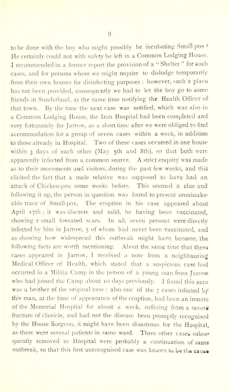 to be done with the boy who might possibly be incubating Small pox ? He certainly could not with safety be left in a Common Lodging House. I recommended in a former report the provision of a “ Shelter ” for such cases, and for persons whom we might require to dislodge temporarily from their own houses for disinfecting purposes : however, such a place has not been provided, consequently we had to let the boy go to some friends in Sunderland, at the same time notifying the Health Officer of that town. Bv the time the next case was notified, which was also in a Common Lodging House, the Iron Hospital had been completed and very fortunately for Jarrow, as a short time after we were obliged to find accommodation for a group of seven cases within a week, in addition to those already in Hospital. Two of these cases occurred in one house within 3 days of each other (May 5th and 8th), so that both were apparently infected from a common source. A strict enquiry was made as to their movements and visitors, during the past few weeks, and this elicited the fact that a male relative was supposed to have had an attack of Chicken-pox some weeks before. This seemed a clue and following it up, the person in question was found to present unmistake- able trace of Small-pox. The eruption in his case appeared about' April 17th; it was discrete and mild, he having been vaccinated, showing 2 small foveated scars. In all, seven persons were directly infected by him in Jarrow, 5 of whom had never been vaccinated, and as showing how widespread this outbreak might have become, the following facts are worth mentioning. About the same time that these cases appeared in Jarrow, I received a note from a neighbouring Medical Officer of Health, which stated that a suspicious case had occurred in a Militia Camp in the person of a young man from Jarrow who had joined the Camp about 10 days previously. I found this man was a brother of the original case: also one of the 7 cases infected by this man, at the time of appearance of the eruption, had been an inmate of the Memorial Hospital for about a week, suffering from a sever® fracture of clavicle, and had not the disease been promptly recognised by the House Surgeon, it might have been disastrous for the Hospital, as there were several patients in same ward. Three other cases subse* quently removed to Hospital were probably a continuation of same outbreak, so that this first unrecognised case was known to be th® cau*«