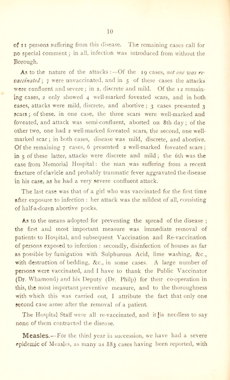 of ii persons suffering from this disease. The remaining cases call for no special comment; in all, infection was introduced from without the Borough. As to the nature of the attacks :—Of the 19 cases, not one was re- vaccinated ; 7 were unvaccinated, and in 5 of these cases the attacks were confluent and severe ; in 2, discrete and mild. Of the 1 2 remain- ing cases, 2 only showed 4 well-marked foveated scars, and in both cases, attacks were mild, discrete, and abortive ; 3 cases presented 3 scars ; of these, in one case, the three scars were well-marked and foveated, and attack was semi-confluent, aborted on 8th day; of the other two, one had 2 well-marked foveated scars, the second, one well- marked scar; in both cases, disease was mild, discrete, and abortive. Of the remaining 7 cases, 6 presented 2 well-marked foveated scars; in 5 of these latter, attacks were discrete and mild; the 6th was the case from Memorial Hospital: the man was suffering from a recent fracture of clavicle and probably tranmatic fever aggravated the disease in his case, as he had a very severe confiue-nt attack. The last case was that of a girl who was vaccinated for the first time after exposure to infection : her attack was the mildest of all, consisting of half-a-dozen abortive pocks. As to the means adopted for preventing the spread of the disease ; the first and most important measure was immediate removal of patients to Hospital, and subsequent Vaccination and Re-vaccination of persons exposed to infection : secondly, disinfection of houses as far as possible by fumigation with Sulphurous Acid, lime washing, See., with destruction of bedding, &c., in some cases. A large number of persons were vaccinated, and I have to thank the Public Vaccinator (Dr. Whamond) and his Deputy (Dr. Philp) for their co-operation in this, the most important preventive measure, and to the thoroughness with which this was carried out, I attribute the fact that only one second case arose after the removal of a patient. The Hospital Staff were all re-vaccinated, and it J is needless to say none of them contracted the disease. Measles.-—For the third year in succession, we have had a severe epidemic of Measles, as many as 883 cases having been reported, with