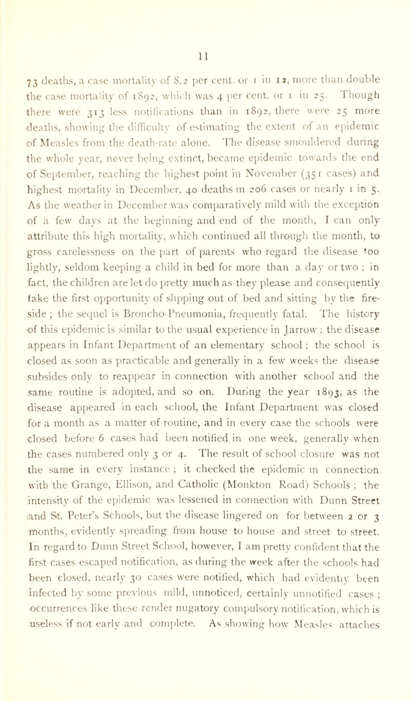 73 deaths, a case mortality of 8.2 per cent, or 1 in 1 a, more than double the case mortality of 1892, which was 4 per cent, or 1 in 25. Though there were 313 less notifications than in 1892, there were 25 more deaths, showing the difficulty of estimating the extent of an epidemic of Measles from the death-rate alone. The disease smouldered during the whole year, never being extinct, became epidemic towards the end of September, reaching the highest point in November (351 cases) and highest mortality in December, 40 deaths in 206 cases or nearly 1 in 5. As the weather in December was comparatively mild with the exception of a few days at the beginning and end of the month, I can only attribute this high mortality, which continued all through the month, to gross carelessness on the part of parents who regard the disease too lightly, seldom keeping a child in bed for more than a day or two ; in fact, the children are let do pretty much as they please and consequently take the first opportunity of slipping out of bed and sitting by the fire- side ; the sequel is Broncho-Pneumonia, frequently fatal. The history of this epidemic is similar to the usual experience in Jarrow ; the disease appears in Infant Department of an elementary school ; the school is closed as soon as practicable and generally in a few weeks the disease subsides only to reappear in connection with another school and the same routine is adopted, and so on. During the year 1893, as the disease appeared in each school, the Infant Department was closed for a month as a matter of routine, and in every case the schools were dosed before 6 cases had been notified in one week, generally when the cases numbered only 3 or 4. The result of school closure was not the same in every instance ; it checked the epidemic in connection with the Grange, Ellison, and Catholic (Monkton Road) Schools ; the intensity of the epidemic was lessened in connection with Dunn Street and St. Peter’s Schools, but the disease lingered on for between 2 or 3 months, evidently spreading from house to house and street to street. In regard to Dunn Street School, however, I am pretty confident that the first cases escaped notification, as during the week after the schools had been closed, nearly 30 cases were notified, which had evidently been infected by some previous mild, unnoticed, certainly unnotified cases ; occurrences like these render nugatory compulsory notification, which is useless if not early and complete. As showing how Measles attaches