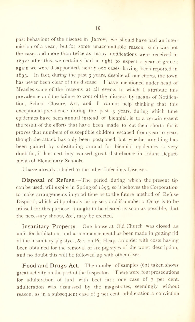 If) past behaviour of the disease in Jarrow, we should have had an inter- mission of a year ; but for some unaccountable reason, such was not the case, and more than twice as many notifications were received in 1892 : after this, we certainly had a right to expect a year of grace ; again we were disappointed, nearly 900 cases having been reported in 1893. In fact, during the past 3 years, despite all our efforts, the town has never been clear of this disease. I have mentioned under head of Measles some of the reasons at all events to which I attribute this prevalence and the failure to control the disease by means of Notifica- tion, School Closure, &c, and I cannot help thinking that this exceptional prevalence during the past 3 years, during which time epidemics have been annual instead of biennial, is to a certain extent the result of the efforts that have been made to cut them short : for it proves that numbers of susceptible children escaped from year to year, though the attack has only been postponed, but whether anvthing has been gained by substituting annual for biennial epidemics is very doubtful, it has certainly caused great disturbance in Infant Depart- ments of Elementary Schools. I have already alluded to the other Infectious Diseases Disposal of Refuse. - The period during which the present tip can be used, will expire in Spring of 1895, so it behoves the Corporation to make arrangements in good time as to the future method of Refuse Disposal, which will probably be by sea, and if number 2 Quay is to be utilised for this purpose, it ought to be cleared as soon as possible, that the necessary shoots, &c , may be erected. Insanitary Property. -One house at Old Church was closed as unfit for habitation, and a commencement has been made in getting rid of the insanitary pig-styes, &c., on Pit Heap, an order with costs having been obtained for the removal of six pig-styes of the worst description, and no doubt this will be followed up with other cases. Food and Drugs Act. —The number of samples (61) taken shows great activity on the part of the Inspector. There were four prosecutions for adulteration of lard with beef fat ; one case of 7 per cent, adulteration was dismissed by the magistrates, seemingly without reason, as in a subsequent case of 3 per cent, adulteration a conviction