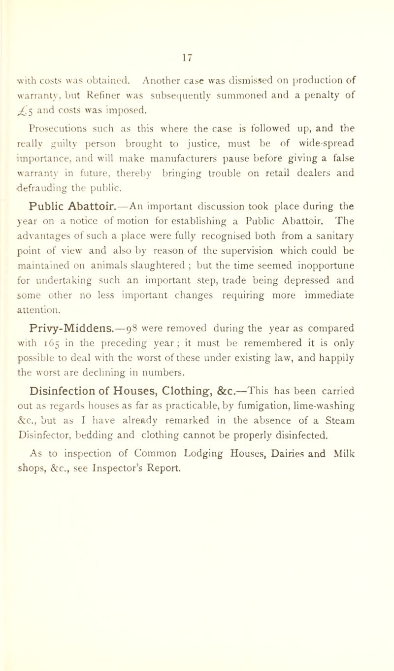 with costs was obtained. Another case was dismissed on production of warrant}-, but Refiner was subsequently summoned and a penalty of ^'5 and costs was imposed. Prosecutions such as this where the case is followed up, and the really guilty person brought to justice, must be of wide spread importance, and will make manufacturers pause before giving a false warranty in future, thereby bringing trouble on retail dealers and defrauding the public. Public Abattoir.—An important discussion took place during the year on a notice of motion for establishing a Public Abattoir. The advantages of such a place -were fully recognised both from a sanitary point of view and also by reason of the supervision which could be maintained on animals slaughtered ; but the time seemed inopportune for undertaking such an important step, trade being depressed and some other no less important changes requiring more immediate attention. Privy-Middens.—98 were removed during the year as compared with 165 in the preceding year; it must be remembered it is only possible to deal with the worst of these under existing law, and happily the worst are declining in numbers. Disinfection of Houses, Clothing, &C.—This has been carried out as regards houses as far as practicable, by fumigation, lime-washing &c., but as I have already remarked in the absence of a Steam Disinfector, bedding and clothing cannot be properly disinfected. As to inspection of Common Lodging Houses, Dairies and Milk shops, &c., see Inspector’s Report.