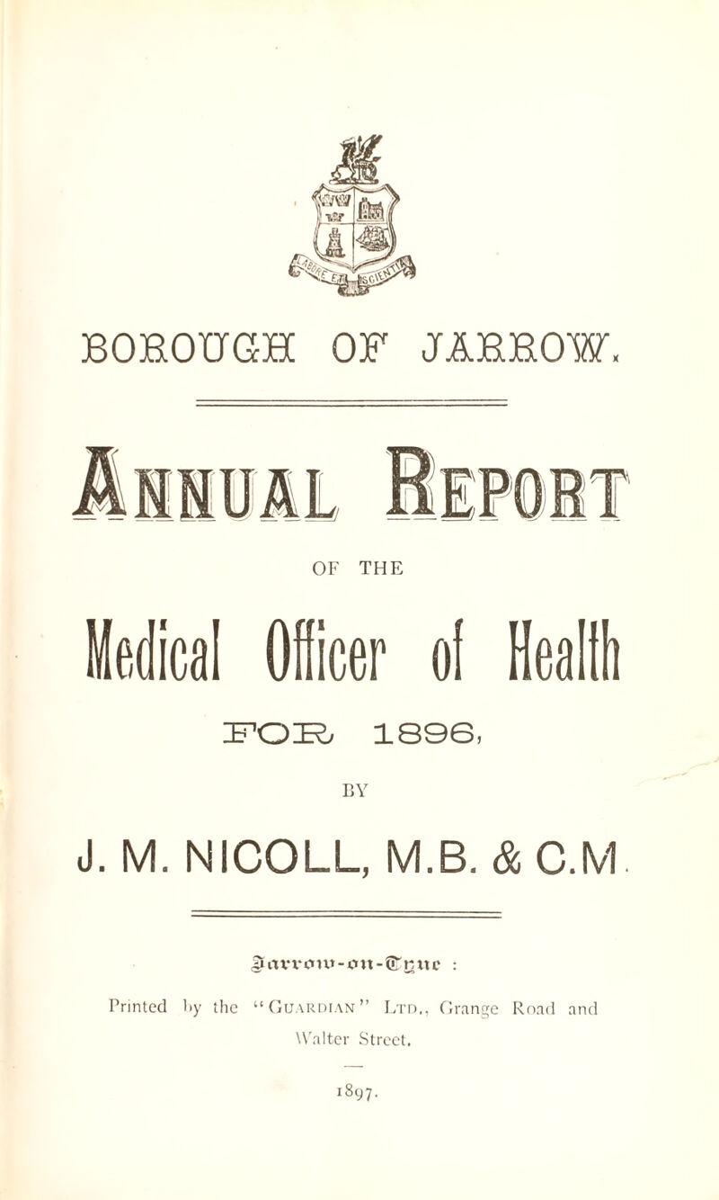 BOROUGH OF JARROW, OF THE Medical Officer of Health FOB 1896, J. M. NICOLL, M.B. & C.M. ^rtVX‘OtW-JOtt-®KttC : Printed by the “Guardian” Ltd., Grange Road and Walter Street.
