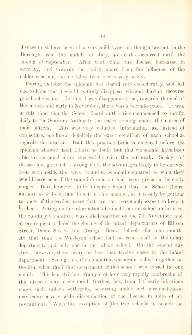 disease must have been of a very mild type, as, though present in the Borough from the middle of July, no deaths occurred until the middle of September. After that time the disease increased in severity, and towards the finish, apart from the influence of the colder weather, the mortality from it was very heavy. During October the epidemic had abate 1 very considerably, and led one to hope that it would entirely disappear without having recourse pi school closure. In this 1 was disappointed, as, towards the ead of the month and early in November, there was a recrudescence. It was at this time that the School Board authorities commenced to notify daily to the Sanitary Authority the cases coming under the notice of their ollicei'S. This was very valuable information, as, instead of conjecture, one knew definitely the exact condition of each school as regards the disease. Had this practice been commenced before the epidemic showed itself, I have no doubt but that wo should have been able to cope much more successfully with the outbreak. Seeing th° disease had got such a strong hold, the advantages likely to be derived from such notification were bound to be small compared to what they would have been if the same information had been given in the early stages. It is, however, to be sincerely hoped that the School Board authorities will continue to act in Ibis manner, as it is only by getting to know of the earliest cases that we can reasonably expect to keep it hi check. Acting on the information obtained from the school authorities, the Sanitary Committee was called together on the 7th November, and at my request ordered the closing of tin infant departments of Ellison Street, Dunn Street, and Grange Board Schools for one mouth. At that time the Wesleyan school had no case at all in the infant department, and only one in the whole school. On the second day after, however, there were no less that twelve cases in the infan1 department. Seeing this, the committee was again called together on the 9th, when the infant department of this school was closed for one month. This is a striking' example of how very rapidly outbreaks of the disease may occur ; and. further, how from its’ early infectious stage, such sudden outbreaks, occurring under such circumstances> may cause n very wide dissemination of the disease in spite of all precautions. With the exception of [the two schools in which the