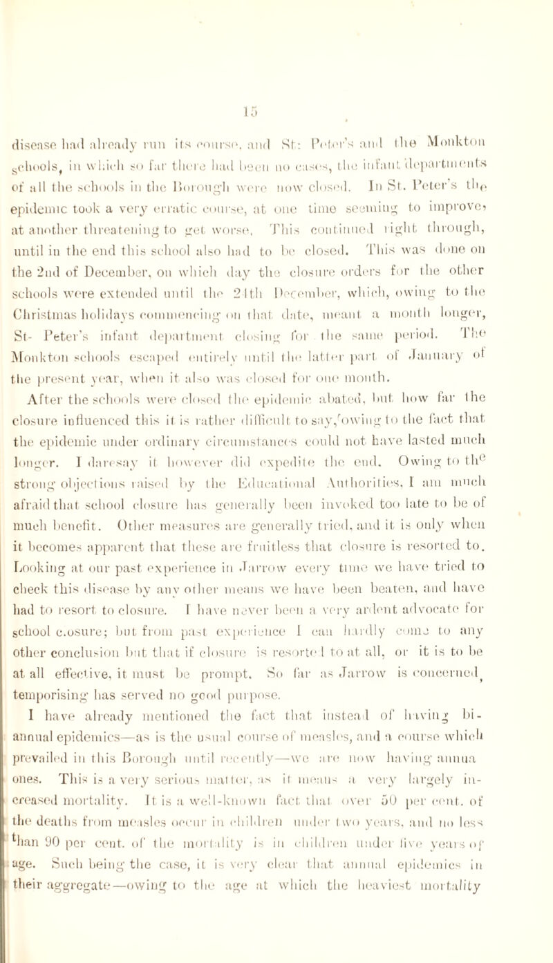 disease had already run ils course. and St: Peter's and (lie Monkton gChnols in which so far there had been no cases, the infant departments of all the schools in the Borough were now closed. In St. Peter’s th(. epidemic took a very erratic course, at one time seeming to improve? at another threatening to get worse, This continued right through, until in the end this sehool also had to be closed. This was done on the 2nd of December, on which day the closure orders for the other schools were extended until the 21th December, which, owing to the Christmas holidays commencing on thal date, meant a month longer, St- Peter’s infant department closing for the same period. The Monkton schools escaped entirely until the latter part, of January ot the present year, when it also was dosed for one month. After the schools were closed the epidemic abated, hut how far Ihe closure influenced this it is rather difficult to say/owing to the fact that the epidemic under ordinary circumstances could not have lasted much longer. I daresay it however did expedite the end. Owing to tli‘ strong objections raised by the Educational Authorities, I am much afraid that school closure has generally been invoked too late to be of much benefit. Other measures are generally tried, and it is only when it becomes apparent that these are fruitless that closure is resorted to. Looking at our past experience in Jarrow every tune we have tried to check this disease by anv other means we have been beaten, and have had to resort to closure. I have never been a very ardent advocate lor school c.osure; but from past experience 1 can hardly come to any other conclusion hut that if closure is resorto 1 to at all, or it is to he at all effective, it must be prompt. So far as Jarrow is concerned^ temporising has served no good purpose. I have already mentioned the fact that instead of having bi- annual epidemics—as is the usual course of measles, and a course which prevailed in this Borough until recently—we are now having annua ones. This is a very serious matter, as il means a very largely in- creased mortality. It is a well-known fact that over 50 per cent, of the deaths from measles occur in children under two years, ami no less man 90 per cent, of the mortality is in children under live years of age. Such being the case.it is very clear that annual epidemics in their aggregate—owing to the age at which the heaviest mortality