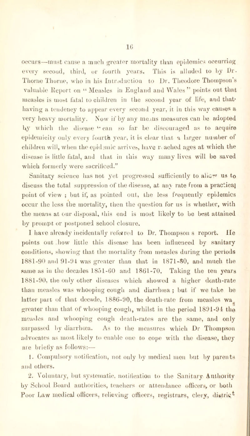 10 occurs—must cause n much greater mortality than epidemics occurring every second, third, or fourth years. This is alluded to hy Dr. Thorne Thorne, who in his Introduction to Dr. Theodore Thompson’s valuable Report on “ Measles in England and Wales ” points out that measles is most fatal to children in the second year of life, and that’ having a tendency to appear every second year, it in this way causes a very heavy mortality. Now if by any means measures can be adopted by which the disease can so far be discouraged as to acquire epidemicity only every fourth year, it is clear that a larger number of children will, when the epidemic arrives, have r> ached ages at which the disease is little fatal, and that in this way many lives will be saved which formerly were saeriliced.” Sanitary science lias not yet progressed sufficiently to allow us to discuss the total suppression of the disease, at any rate from a practical point of view ; but if, as pointed out, the less frequently epidemics occur the less the mortality, then the question for us is whether, with the means at our disposal, this end is most likely to be best attained by prompt or postponed school closure. 1 have already incidentally refeired to Dr. Thompson s report. lie points out how little this disease has been influenced by sanitary conditions, showing that the mortality from measles during the periods 1881-90 and 91-1)4 was greater than that in 1871-80, and much the same as in the decades 187)1-60 and 1861-70. Taking the ten years 1881-90, the only other diseases which showed a higher death-rate than measles was whooping cough and diarrhoea ; but if we take he latter part of that decade, 1886-90, the death-rate from measles wa^ greater than that of whooping cough, whilst in the period 1891-91 the measles and whooping cough death-rates are the same, and only surpassed by diarrhoea. As to the measures which Dr Thompson advocates as most likely to enable one to cope with the disease, they are briefly as follows:— 1. Compulsory notification, not only by medical men but by parents and others. 2. Voluntary, but systematic, notification to the Sanitary Authoiitv by School Board authorities, teachers or attendance officers, or both Poor Law medical officers, relieving officers, registrars, clery, district