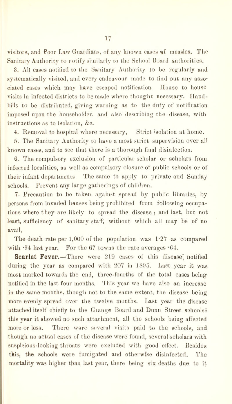 visitors, arul Poor Law Guardians, of any known cases «f measles. The Sanitary Authority to notify similarly to the School Board authorities. 3. All cases notified to the Sanitary Authority to be regularly and systematically visited, and every endeavour made to find out any asso- ciated cases which may have escaped notification. House to house visits in infected districts to be made where thought necessary. Hand- bills to be distributed, giving warning as to the duty of notification imposed upon the householder, and also describing the disease, with instructions as to isolation, &c. 4. Removal to hospital where necessary. Strict isolation at home. 5. The Sanitary Authority to have a most strict supervision over all known cases, and to see that there is a thorough final disinfection. 6. The compulsory exclusion of particular scholar or scholars from infected localities, as well as compulsory closure of public schools or of their infant departments The same to apply to private and Sunday schools. Prevent any large gatherings of children. 7. Precaution to be taken against spread by public libraries, by persons from invaded houses being prohibited from following occupa- tions where they are likely to spread the disease ; and last, but not least, sufficiency of sanitary staff, without which all may be of no avail. The death rate per 1,000 of the population was L27 as compared with *94 last year. For the 67 towns the rate averages • G4. Scarlet Fever.—There were 219 cases of this disease] notified during the year as compared with 207 in 1895. Last year it was most marked towards the end, three-fourths of the total cases being notified in the last, four months. This year we have also an increase in the same months, though not to the same extent, the disease being more evenly spread over the twelve months. Last year the disease attached itself chiefly to the Grange Board and Dunn Street schools? this year it showed no such attachment, all the schools boing affected more or less. There wore several visits paid to the schools, and though no actual cases of the disease were found, several scholars with suspicious-looking throats were excluded with good effect. Besides this, the schools were fumigated and otherwise disinfected. The mortality was higher than last year, there being six deaths due to it