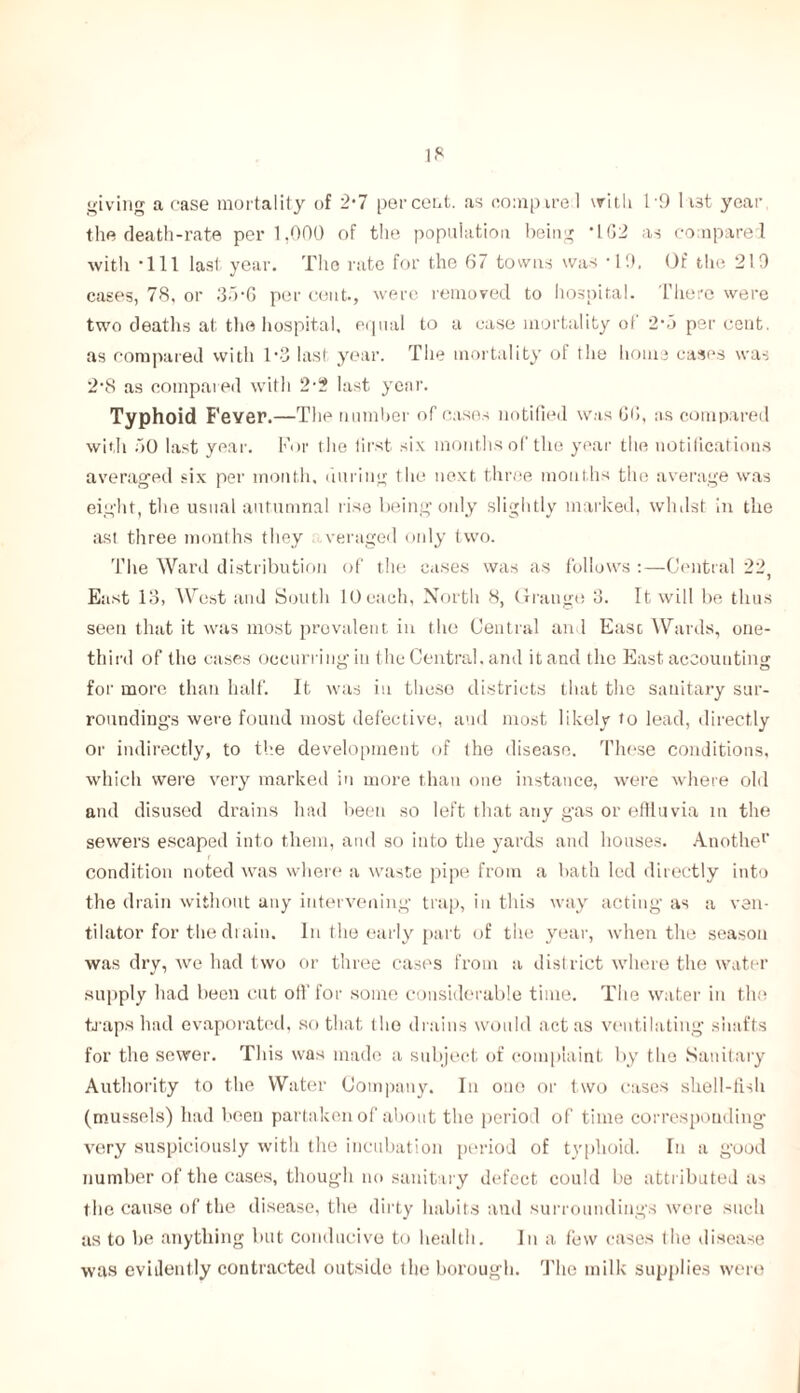 giving a case mortality of 2*7 percent, as compared with 19 1 i3t year the death-rate per 1,000 of the population being *162 as compared with *111 last year. The rate for the 67 towns was *19, Of the 219 cases, 78, or 35-6 per cent., were removed to hospital. There were two deaths at the hospital, equal to a case mortality of 2*5 per cent, as compared with 1-3 last year. The mortality of tlie home cases was 2*S as compared with 2*2 last year. Typhoid Fever.—The number of cases notified was fifi, as compared with 50 last year. For the first six months of the year the notifications averaged six per month, during the next three months the average was eight, the usual autumnal rise being only slightly marked, whilst- in the ast three months they veraged only two. The Ward distribution of the cases was as follows :—Central 22, East 13, West and South 10 each, North 8, Grange 3. It will be thus seeu that it was most prevalent in the Central and East Wards, one- third of the cases occurring in the Central, and it and the East accounting for more than half. It was in these districts that the sanitary sur- roundings were found most defective, and most likely to lead, directly or indirectly, to the development of the disease. These conditions, which were very marked in more than one instance, were where old and disused drains had been so left that any gas or effluvia in the sewers escaped into them, and so into the yards and houses. Anothe1' condition noted was where a waste pipe from a bath led directly into the drain without any intervening trap, in this way acting* as a ven- tilator for the di aim In the early part of the year, when the season was dry, we had two or three cases from a district where the water supply had been cut oil' for some considerable time. The water in the traps had evaporated, so that the drains would act as ventilating shafts for the sewer. This was made a subject of complaint by the Sanitary Authority to the Water Company. In ono or two cases shell-fish (mussels) had been partaken of about the period of time corresponding* very suspiciously with the incubation period of typhoid. In a good number of the cases, though no sanitary defect could be attributed as the cause of the disease, the dirty habits and surroundings were such as to he anything blit conducive to health. In a lew cases (lie disease was evidently contracted outside the borough. The milk supplies were