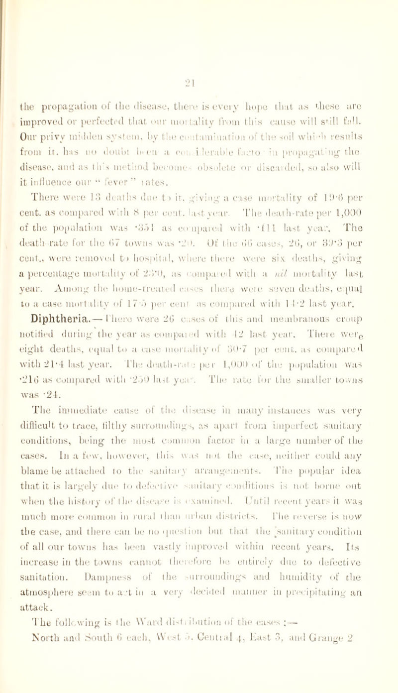 the propagation of the disease, there is every hope that as these are improved or perfected that our mortality from this cause will sTi 11 fall. Our privy maiden system, by the cv : lam: mil ion of the soil vvhi-h results from it. has no doubt In eu a c< i lerab e facto in propagal’tig the disease, and as th s method become obsolete or discarded, so also will it influence our •• fever ” rates. There were 13 deaths due t > it. giving a case mortality of l'.HJ per cent, as compared with 8 per cent, last year The death-rate per 1,000 of the population was •ob! as compared with • 111 last year. The death rate for the 67 towns was Of I lie bt! cases, 2(5, or 3‘J*3 per coal., were removed to hospital, where there were six. deaths, giving a percentage mortality of 23*0, as < ompa e l with a. nil mortality last, year. Among the homo-treated cases there were seven deaths, eiptai to a case mortality of 17 b per cent as compared with 1 T2 last year. Diphtheria.— I'liore were 2G cases of this and membranous croup notified during the year as computed with 12 last, year. There were eight deaths, equal to a ease mortality of o<>• 7 pet cent, as compared with 21*4 last year. The death-rat : pc r 1,031) of the population was •21(3 as compared with ’2bO last yea1. The rate for the smaller towns was -24. The immediate cause of the disease in many instances was very difficult to trace, filthy surroundings, as apart from imperfect sanitary conditions, being the most common factor in a large number of tile cases. In a few, however, 111i-> was not the case, neither could any blame be attached to the sanitary arrangements. The popular idea that it is largely due to defective sanitary conditions is not borne out when the history of the disease is examined. Until recent years it was much more common in rural than urban districts. the reverse is now the case, and there can be no question but that the sanitary condition of all our towns has been vastly improved within recent years. Its increase in the towns cannot therefore be entirely due to defective sanitation. Dampness of the on roundings and humidity of the atmosphere semn to a t in a very decided manner in precipitating an attack. The following is the \\ ard (list, ibutiou ol the cast's ;—- n North and South (3 each, W < st •», Ceutial 4, East 3, and Grange 2
