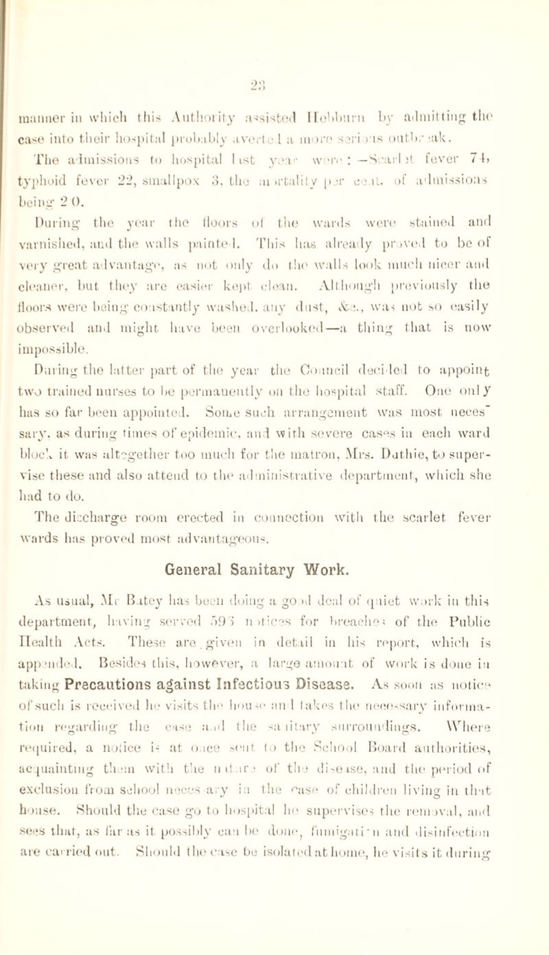 manner in which this Authority assisted Ilohburn by admitting the case into their hospital probably averted a more sari ns oiit.br jak. The admissions to hospital list yea • wmv :—Snarl )t fever 7 4» typhoid fever 22, smallpox 3, the mortality per coat, of admissions being' 2 0. During the year the floors of the wards were stained and varnished, and the walls painted. This has already proved to be of very great advantage, as not only do the walls look much nicer and cleaner, but they are easier kept clean. Although previously the floors were being constantly washed, any dust, Sea., was not so easily observed and might have been overlooked—a thing that is now impossible. During the latter part of the year the Council decided to appoint two trained nurses to be permanently on the hospital staff. One onl y has so far been appointed. Some such arrangement was most neces sary, as during times of epidemic, and with severe cases in each ward block it. was altogether too much for the matron, Mrs. Duthie, to super- vise these and also attend to the administrative department, which she had to do. The discharge room erected in connection with the scarlet fever wards has proved most advantageous. General Sanitary Work. As usual, Mi Batey has been doing a go >d deal of quiet work in this department, having served 593 n >ticos for breaches of the Public Ilealth Acts. These are. given in detail in his report, which is appended. Besides this, however, a large amount of work is done in taking Precautions against Infectious Disease. As soon as notice of such is received he visits the house an 1 lakes the necessary informa- tion regarding the case a,id the sanitary surroundings. Where required, a nolice i- at once sent, to the School Board authorities, acquainting them with the nituri of the disease, and the period of exclusion from school neces ary in the ease of children living in that house. Should the case go to hospital he supervises the removal, and sees that, as far as it possibly can be done, fumigari n and disinfection are carried out. Should the case be isolated at home, he visits it during