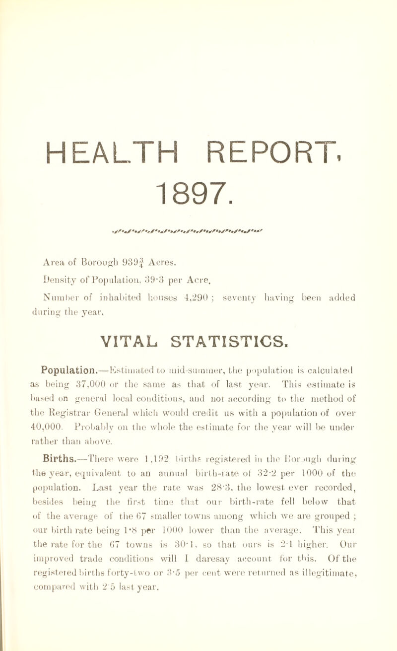 HEALTH REPORT. 1897. Area of Borough 939^ Acres. Density of Population, 39‘3 per Acre. Number of inhabited houses 4,290; seventy having been added during the year, VITAL STATISTICS. Population.—Estimated to mid-summer, the population is calculated as being 37,000 or the same as that of last year. This estimate is based on general local conditions, and not according to the method of the Registrar General which would credit us with a population of over 40,000. Probably on the whole, the estimate for the year will be under rather than above. Births.—There were 1.102 births registered in the Borjtigh during the year, equivalent to an annual birth-rate of 32-2 per 1000 of the population. Last year the rate was 28 3, the lowest ever recorded, besides being the first time that our birth-rate fell below that of the average of the 67 smaller towns among which we are grouped ; our birthrate being 1’8 per 1000 lower than the average. This year the rate for the 67 towns is 30’1, so that ours is 21 higher. Our improved trade conditions will 1 daresay account for this. Of the registered births forty-two or 3-5 per cent were returned as illegitimate,
