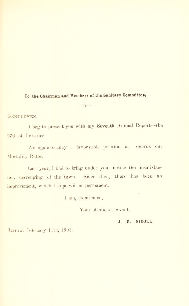 To the Chairman and Members of the Sanitary Committee^ Gentlemen, I beg to present you with my Seventh Annual Report—the 27th of the series. \V(> again occupy a favourable position us regards our Mortality Rates. Gust year, 1 had to bring under your notice the unsatisfac- tory scavenging of the town. Since then, there has been an improvement, which I hope will be permanent. 1 am, Gentlemen, Your obedient servant, -larrow. February 11th, 11HU.