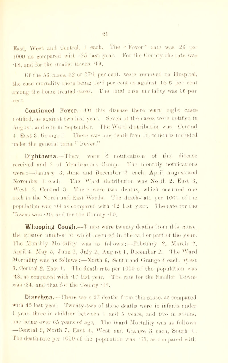 East, West and Central, 1 each. The “ Fever” rate was 2G pei 1000 as compared with -■> last year. For the County the rate was •18. and for the smaller towns *1!), Uf the 5(i eases. 32 or o7* 1 per cent, were removed to Hospital, the ease mortality there being lo-6 per cent as against l(j G per cent among the home treated cases. The total case mortality was 111 per cent. Continued Fever.—Of this disease there were eight cases notified, as against two last year. Seven of the cases were notified in August, and one in September. The \\ ard distribution was—Central I. Fast 3, Cirange 1. There was one death from it, which is included under the general term “ Fever.” Diphtheria.—There were 8 notifications of this disease received and 2 of Membranous Croup. The monthly notifications were:—January 3, .June-, and December 2 each, April, August and November l each. The Ward distribution was North 2. East. 3, W est 2. Central 3. There were two death, which occurred one each in the North and hast W ards. The death-rate per 1000 of the population was 04 as compared with '12 last year. The rate for the Towns was -21>. and tor the County 10. Whooping Cough.—There were twenty deaths from this cause, the greater number :>f which oceured in t he earlier part of the year. The Monthly Mortality was as follows;—February 2. March 2, April 4. May <3, Juuc 2, July 2, August 1. December 2. The Ward Mortality was as follows:—North (!, South and Grange 1 each. M est 3. Central 2, East 1. The death-rate per 1000 of the population was ‘48, as compared with 17 last year. The rale for the Smaller Towns was 34, and that for the County 43. Diarrhoea.—There were 27 deaths from tin cause, as compared with 4:> last year. Twenty-two of these deaths were in infants under 1 year, three in children between 1 and ~> years, and two in adults, one being over Go years of age. The Ward Mortality was as follows —Central If, North 7, East 4, W est and Grange 3 each, South I . i lie death-rate per 1000 of (lie population was 'Go. as compared w ith