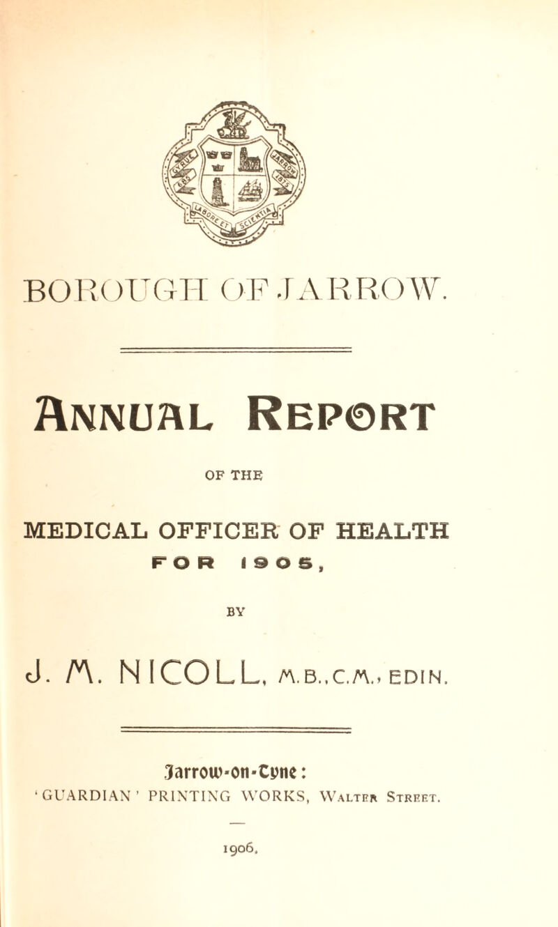 BOROUGH OF.1 ARROW. Annual Report OF THE MEDICAL OFFICER OF HEALTH FOR 1906, cJ. A. NICOLL, A\. B.. C.A.j EDIN. ?arrow*on*Cpne: ‘GUARDIAN’ PRINTING WORKS, Walter Street. 1906.