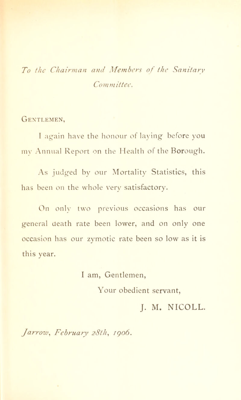 To the Chairman and Members of the Sanitary Committee. Gentlemen, I again have the honour of laying before you mv Annual Report on the Health of the Borough. As judged by our Mortality Statistics, this has been on the whole very satisfactory. On only two previous occasions has our general death rate been lower, and on only one occasion has our zymotic rate been so low as it is this year. I am, Gentlemen, Your obedient servant, J. M. NICOLL. Jarrow, February 28th, 1906.