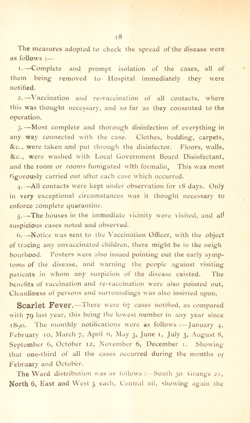 The measures adopted to check the spread of the disease were as follows :— i-—Complete and prompt isolation of the cases, all of them being removed to Hospital immediately they were notified. 2. —Vaccination and re-vaccination of all coutacts, where this was thought necessary, and so far as they consented to the operation. 3. —Most complete and thorough disinfection of everything in any way connected with the case. Clothes, bedding, carpets, &c., were taken and put through the disinfector. Floors, walls, &c., were washed with Local Government Board Disinfectant, and the room or rooms fumigated with formalin. This was most rigorously carried out after each case which occurred. 4. —All contacts were kept under observation for 18 days. Only in very exceptional circumstances was it thought necessary to enforce complete quarantine. 5. —The houses in the immediate vicinity were visited, and all suspicious cases noted and observed. 6. —Notice was sent to the Vaccination Officer, with the object of tracing any unvaccinated children, there might be in the neigh bourhood. Posters were also issued pointing out the early symp¬ toms of the disease, and warning the people against visiting patients in whom any suspicion of the disease existed. The benefits of vaccination and re-vaccination were also pointed out, Cleanliness of persons and surroundings was also insisted upon. Scarlet Fever .—There were 67 cases notified, as compared with 79 last year, this being the lowest number in any year since 1890. The monthly notifications were as follows :—January 4, February 10, March 7, April 6, May 3, June 1, July 3, August 8, September 6, October 12, November 6, December 1. Showing that one-third of all the cases occurred during the months of February and October. The Ward distribution was as follows : South 30 Grange 21,
