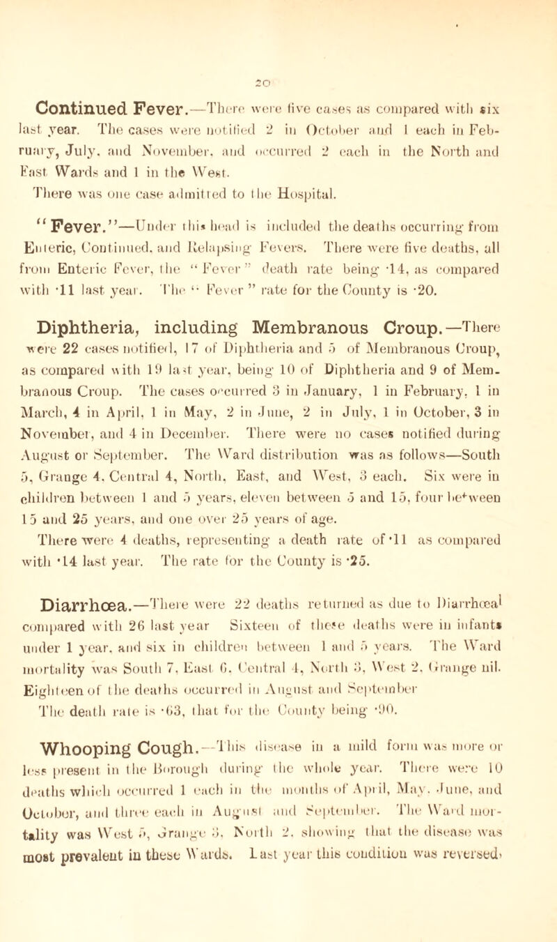 Continued Fever.—There were live cases its compared with six last year. The cases were notified 2 in October and 1 each in Feb¬ ruary, July, and November, and occurred 2 each in the North and Fast Wards and 1 in the West. There was one case admitted to the Hospital. “ Fever.”—Under thi* head is included the deaths occurring from Emeric, Continued, and Relapsing Fevers. There were five deaths, all from Enteric Fever, the “Fever” death rate being T 4, as compared with 'll last year. The *• Fever ” rate for the County is -20. Diphtheria, including Membranous Croup.—There were 22 cases notified, 17 of Diphtheria and 5 of Membranous Croup, as compared with 19 lad year, being 10 of Diphtheria and 9 of Mem. branous Croup. The cases occurred 3 in January, 1 in February, 1 in March, 4 in April, 1 in May, 2 in June, 2 in July. 1 in October, 3 in November, and 4 in December. There were no cases notified during August or September. The Ward distribution was as follows—South 5, Grange 4. Central 4, North, East, and West, 3 each. Six were in children between 1 and 3 years, eleven between .5 and 15, four between 15 and 25 years, and one over 25 years of age. There were 4 deaths, representing a death rate of *11 as compared with '14 last year. The rate for the County is ‘25. Diarrhoea.—There were 22 deaths returned as due to Diarrhoea! compared with 26 last year Sixteen of those deaths were in infant* under 1 year, and six in children between 1 and 5 years. The Ward mortality was South 7. East 6. Central 4, North 3. W est 2. Grange nil. Eighteen of the deaths occurred in August and September The death rale is -63. that for the County being ‘90. WllOOpiug Cough. — This disease in a mild form was more or less present in the Borough during the whole year. There were lb deaths which occurred 1 each in the months of April, May. June, and OcLobor, and three each in Augusl and September. The Ward mor¬ tality was West 5, Grange 3. North 2. showing that the disease was most prevalent in these Wards. Last year this condition was reversed*